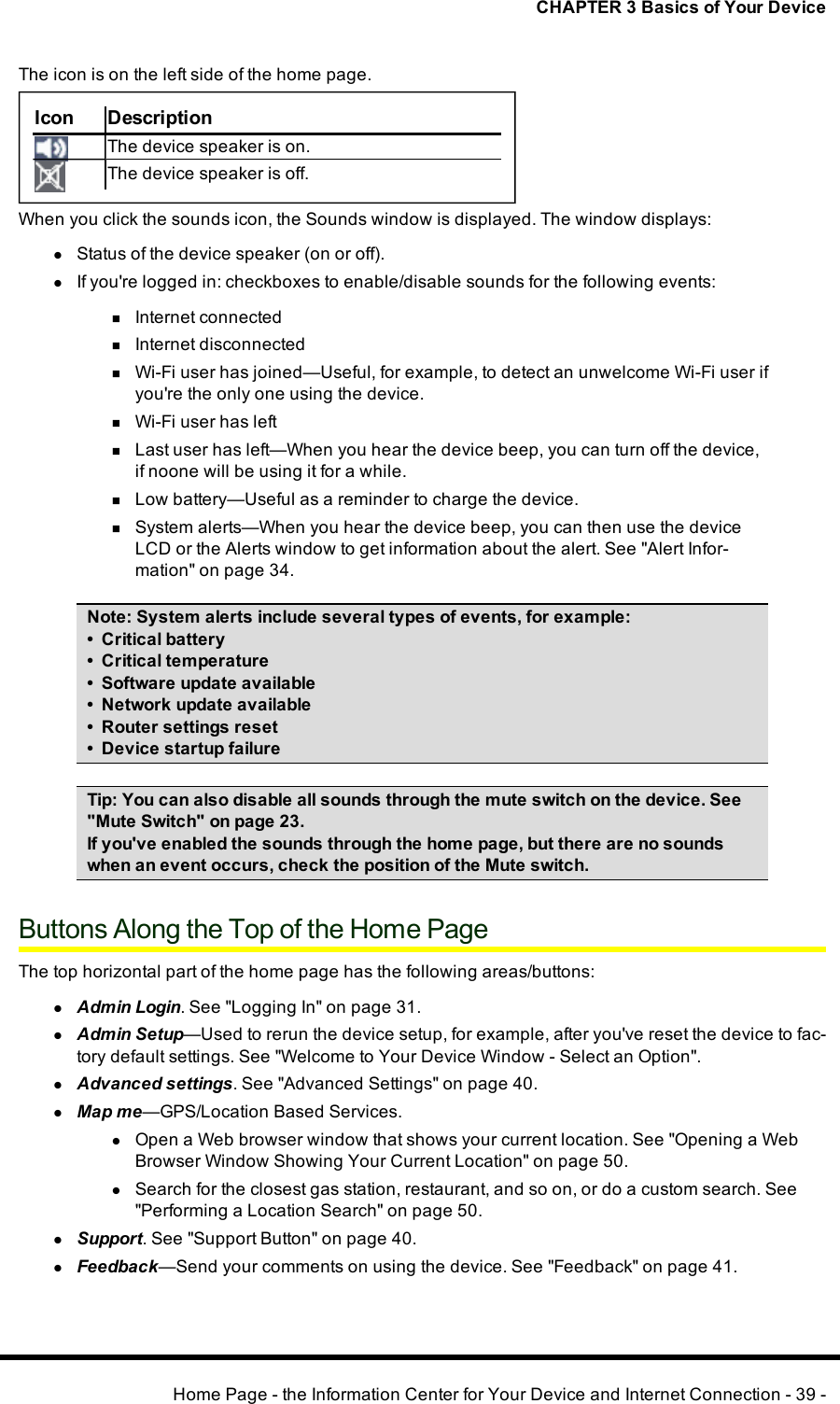 CHAPTER 3 Basics of Your DeviceThe icon is on the left side of the home page.Icon DescriptionThe device speaker is on.The device speaker is off.When you click the sounds icon, the Sounds window is displayed. The window displays:lStatus of the device speaker (on or off).lIf you&apos;re logged in: checkboxes to enable/disable sounds for the following events:nInternet connectednInternet disconnectednWi-Fi user has joined—Useful, for example, to detect an unwelcome Wi-Fi user ifyou&apos;re the only one using the device.nWi-Fi user has leftnLast user has left—When you hear the device beep, you can turn off the device,if noone will be using it for a while.nLow battery—Useful as a reminder to charge the device.nSystem alerts—When you hear the device beep, you can then use the deviceLCD or the Alerts window to get information about the alert. See &quot;Alert Infor-mation&quot; on page 34.Note:System alerts include several types of events, for example:• Critical battery• Critical temperature• Software update available• Network update available• Router settings reset• Device startup failureTip:You can also disable all sounds through the mute switch on the device. See&quot;Mute Switch&quot; on page 23.If you&apos;ve enabled the sounds through the home page, but there are no soundswhen an event occurs, check the position of the Mute switch.Buttons Along the Top of the Home PageThe top horizontal part of the home page has the following areas/buttons:lAdmin Login. See &quot;Logging In&quot; on page 31.lAdmin Setup—Used to rerun the device setup, for example, after you&apos;ve reset the device to fac-tory default settings. See &quot;Welcome to Your Device Window - Select an Option&quot;.lAdvanced settings. See &quot;Advanced Settings&quot; on page 40.lMap me—GPS/Location Based Services.lOpen a Web browser window that shows your current location. See &quot;Opening a WebBrowser Window Showing Your Current Location&quot; on page 50.lSearch for the closest gas station, restaurant, and so on, or do a custom search. See&quot;Performing a Location Search&quot; on page 50.lSupport. See &quot;Support Button&quot; on page 40.lFeedback—Send your comments on using the device. See &quot;Feedback&quot; on page 41.Home Page - the Information Center for Your Device and Internet Connection - 39 -