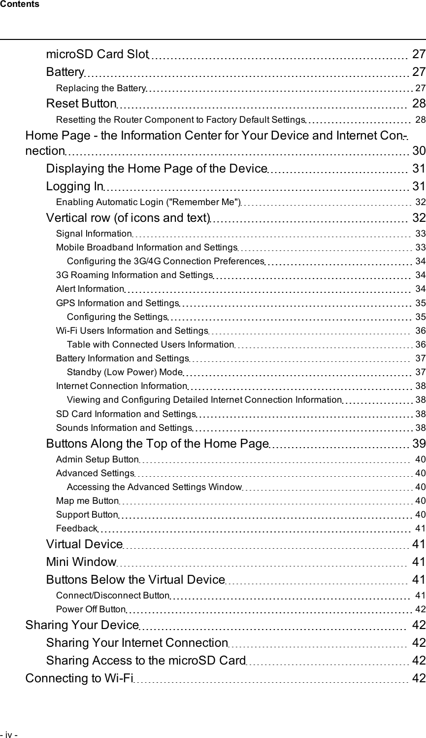 microSD Card Slot 27Battery 27Replacing the Battery 27Reset Button 28Resetting the Router Component to Factory Default Settings 28Home Page - the Information Center for Your Device and Internet Con-nection 30Displaying the Home Page of the Device 31Logging In 31Enabling Automatic Login (&quot;Remember Me&quot;) 32Vertical row (of icons and text) 32Signal Information 33Mobile Broadband Information and Settings 33Configuring the 3G/4G Connection Preferences 343G Roaming Information and Settings 34Alert Information 34GPS Information and Settings 35Configuring the Settings 35Wi-Fi Users Information and Settings 36Table with Connected Users Information 36Battery Information and Settings 37Standby (Low Power) Mode 37Internet Connection Information 38Viewing and Configuring Detailed Internet Connection Information 38SD Card Information and Settings 38Sounds Information and Settings 38Buttons Along the Top of the Home Page 39Admin Setup Button 40Advanced Settings 40Accessing the Advanced Settings Window 40Map me Button 40Support Button 40Feedback 41Virtual Device 41Mini Window 41Buttons Below the Virtual Device 41Connect/Disconnect Button 41Power Off Button 42Sharing Your Device 42Sharing Your Internet Connection 42Sharing Access to the microSD Card 42Connecting to Wi-Fi 42- iv -Contents