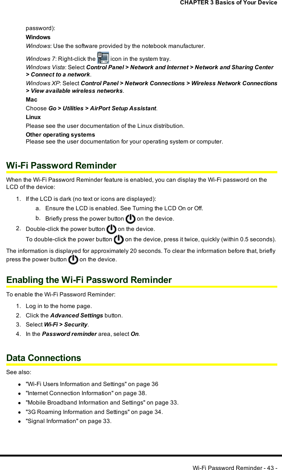 CHAPTER 3 Basics of Your Devicepassword):WindowsWindows: Use the software provided by the notebook manufacturer.Windows 7: Right-click the icon in the system tray.Windows Vista: Select Control Panel &gt; Network and Internet &gt; Network and Sharing Center&gt; Connect to a network.Windows XP: Select Control Panel &gt; Network Connections &gt; Wireless Network Connections&gt; View available wireless networks.MacChoose Go &gt; Utilities &gt; AirPort Setup Assistant.LinuxPlease see the user documentation of the Linux distribution.Other operating systemsPlease see the user documentation for your operating system or computer.Wi-Fi Password ReminderWhen the Wi-Fi Password Reminder feature is enabled, you can display the Wi-Fi password on theLCD of the device:1. If the LCD is dark (no text or icons are displayed):a. Ensure the LCD is enabled. See Turning the LCD On or Off.b. Briefly press the power button on the device.2. Double-click the power button on the device.To double-click the power button on the device, press it twice, quickly (within 0.5 seconds).The information is displayed for approximately 20 seconds. To clear the information before that, brieflypress the power button on the device.Enabling the Wi-Fi Password ReminderTo enable the Wi-Fi Password Reminder:1. Log in to the home page.2. Click the Advanced Settings button.3. Select Wi-Fi &gt; Security.4. In the Password reminder area, select On.Data ConnectionsSee also:l&quot;Wi-Fi Users Information and Settings&quot; on page 36l&quot;Internet Connection Information&quot; on page 38.l&quot;Mobile Broadband Information and Settings&quot; on page 33.l&quot;3G Roaming Information and Settings&quot; on page 34.l&quot;Signal Information&quot; on page 33.Wi-Fi Password Reminder - 43 -