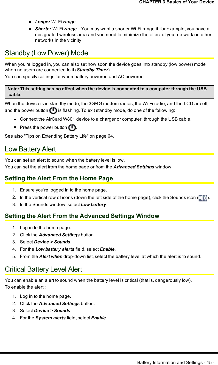 CHAPTER 3 Basics of Your DevicenLonger Wi-Fi rangenShorter Wi-Fi range—You may want a shorter Wi-Fi range if, for example, you have adesignated wireless area and you need to minimize the effect of your network on othernetworks in the vicinityStandby (Low Power) ModeWhen you&apos;re logged in, you can also set how soon the device goes into standby (low power) modewhen no users are connected to it (Standby Timer).You can specify settings for when battery powered and AC powered.Note:This setting has no effect when the device is connected to a computer through the USBcable.When the device is in standby mode, the 3G/4G modem radios, the Wi-Fi radio, and the LCD are off,and the power button is flashing. To exit standby mode, do one of the following:lConnect the AirCard W801 device to a charger or computer, through the USBcable.lPress the power button .See also &quot;Tips on Extending Battery Life&quot; on page 64.Low Battery AlertYou can set an alert to sound when the battery level is low.You can set the alert from the home page or from the Advanced Settings window.Setting the Alert From the Home Page1. Ensure you&apos;re logged in to the home page.2. In the vertical row of icons (down the left side of the home page), click the Sounds icon ( ).3. In the Sounds window, select Low battery.Setting the Alert From the Advanced Settings Window1. Log in to the home page.2. Click the Advanced Settings button.3. Select Device &gt;Sounds.4. For the Low battery alerts field, select Enable.5. From the Alert when drop-down list, select the battery level at which the alert is to sound.Critical Battery Level AlertYou can enable an alert to sound when the battery level is critical (that is, dangerously low).To enable the alert :1. Log in to the home page.2. Click the Advanced Settings button.3. Select Device &gt;Sounds.4. For the System alerts field, select Enable.Battery Information and Settings - 45 -