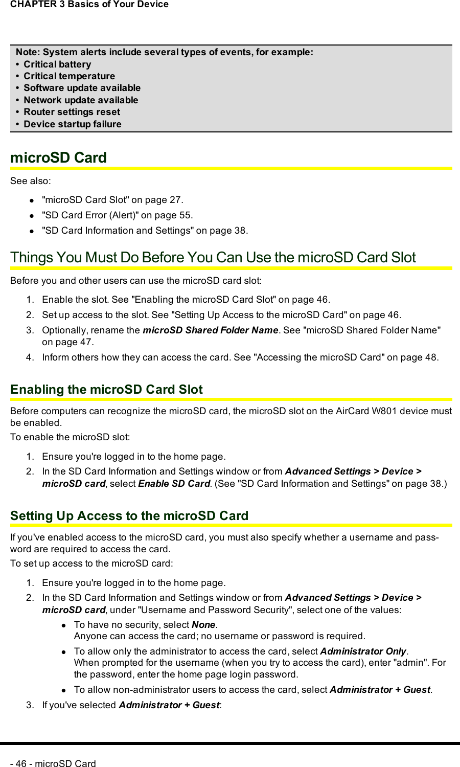 CHAPTER 3 Basics of Your DeviceNote:System alerts include several types of events, for example:• Critical battery• Critical temperature• Software update available• Network update available• Router settings reset• Device startup failuremicroSD CardSee also:l&quot;microSD Card Slot&quot; on page 27.l&quot;SD Card Error (Alert)&quot; on page 55.l&quot;SD Card Information and Settings&quot; on page 38.Things You Must Do Before You Can Use the microSD Card SlotBefore you and other users can use the microSD card slot:1. Enable the slot. See &quot;Enabling the microSDCard Slot&quot; on page 46.2. Set up access to the slot. See &quot;Setting Up Access to the microSD Card&quot; on page 46.3. Optionally, rename the microSD Shared Folder Name. See &quot;microSD Shared Folder Name&quot;on page 47.4. Inform others how they can access the card. See &quot;Accessing the microSD Card&quot; on page 48.Enabling the microSDCard SlotBefore computers can recognize the microSDcard, the microSDslot on the AirCard W801 device mustbe enabled.To enable the microSDslot:1. Ensure you&apos;re logged in to the home page.2. In the SD Card Information and Settings window or from Advanced Settings &gt;Device &gt;microSDcard, select Enable SDCard. (See &quot;SD Card Information and Settings&quot; on page 38.)Setting Up Access to the microSD CardIf you&apos;ve enabled access to the microSD card, you must also specify whether a username and pass-word are required to access the card.To set up access to the microSD card:1. Ensure you&apos;re logged in to the home page.2. In the SD Card Information and Settings window or from Advanced Settings &gt;Device &gt;microSDcard, under &quot;Username and Password Security&quot;, select one of the values:lTo have no security, select None.Anyone can access the card; no username or password is required.lTo allow only the administrator to access the card, select Administrator Only.When prompted for the username (when you try to access the card), enter &quot;admin&quot;. Forthe password, enter the home page login password.lTo allow non-administrator users to access the card, select Administrator + Guest.3. If you&apos;ve selected Administrator +Guest:- 46 - microSD Card