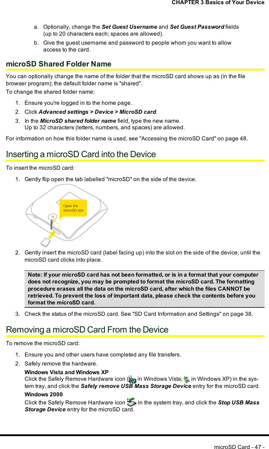 CHAPTER 3 Basics of Your Devicea. Optionally, change the Set Guest Username and Set Guest Password fields(up to 20 characters each; spaces are allowed).b. Give the guest username and password to people whom you want to allowaccess to the card.microSD Shared Folder NameYou can optionally change the name of the folder that the microSDcard shows up as (in the filebrowser program); the default folder name is &quot;shared&quot;.To change the shared folder name:1. Ensure you&apos;re logged in to the home page.2. Click Advanced settings &gt; Device &gt; MicroSD card.3. In the MicroSD shared folder name field, type the new name.Up to 32 characters (letters, numbers, and spaces) are allowed.For information on how this folder name is used, see &quot;Accessing the microSD Card&quot; on page 48.Inserting a microSD Card into the DeviceTo insert the microSD card:1. Gently flip open the tab labelled &quot;microSD&quot; on the side of the device.2. Gently insert the microSD card (label facing up) into the slot on the side of the device, until themicroSD card clicks into place.Note: If your microSD card has not been formatted, or is in a format that your computerdoes not recognize, you may be prompted to format the microSD card. The formattingprocedure erases all the data on the microSD card, after which the files CANNOT beretrieved. To prevent the loss of important data, please check the contents before youformat the microSD card.3. Check the status of the microSDcard. See &quot;SD Card Information and Settings&quot; on page 38.Removing a microSD Card From the DeviceTo remove the microSD card:1. Ensure you and other users have completed any file transfers.2. Safely remove the hardware.Windows Vista and Windows XPClick the Safely Remove Hardware icon ( in Windows Vista; in Windows XP) in the sys-tem tray, and click the Safely remove USB Mass Storage Device entry for the microSD card.Windows 2000Click the Safely Remove Hardware icon in the system tray, and click the Stop USB MassStorage Device entry for the microSD card.microSD Card - 47 -