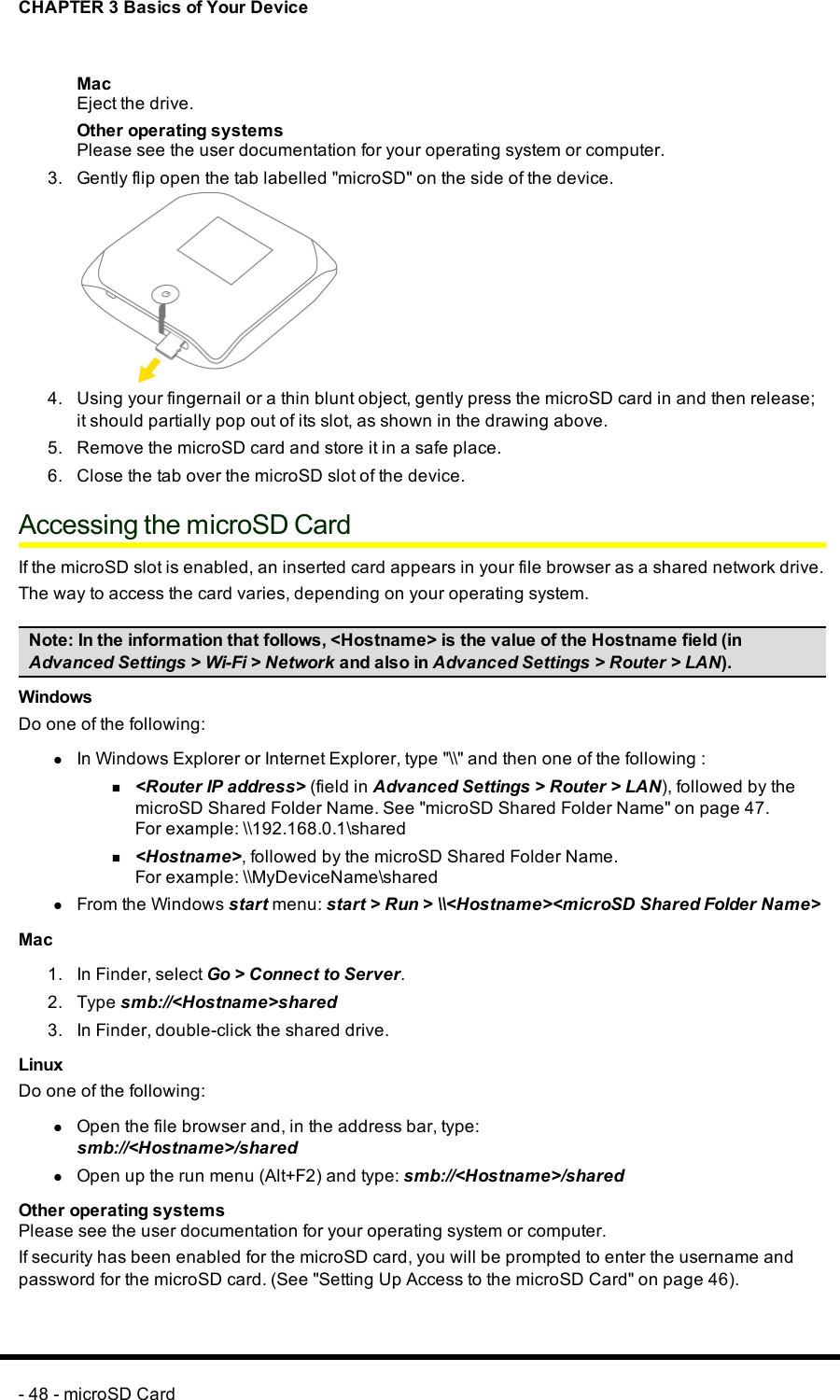 CHAPTER 3 Basics of Your DeviceMacEject the drive.Other operating systemsPlease see the user documentation for your operating system or computer.3. Gently flip open the tab labelled &quot;microSD&quot; on the side of the device.4. Using your fingernail or a thin blunt object, gently press the microSD card in and then release;it should partially pop out of its slot, as shown in the drawing above.5. Remove the microSD card and store it in a safe place.6. Close the tab over the microSD slot of the device.Accessing the microSD CardIf the microSDslot is enabled, an inserted card appears in your file browser as a shared network drive.The way to access the card varies, depending on your operating system.Note: In the information that follows, &lt;Hostname&gt; is the value of the Hostname field (inAdvanced Settings &gt;Wi-Fi &gt;Network and also in Advanced Settings &gt;Router &gt;LAN).WindowsDo one of the following:lIn Windows Explorer or Internet Explorer, type &quot;\\&quot; and then one of the following :n&lt;Router IP address&gt; (field in Advanced Settings &gt;Router &gt;LAN), followed by themicroSDShared Folder Name. See &quot;microSD Shared Folder Name&quot; on page 47.For example: \\192.168.0.1\sharedn&lt;Hostname&gt;, followed by the microSD Shared Folder Name.For example:\\MyDeviceName\sharedlFrom the Windows start menu: start &gt;Run &gt;\\&lt;Hostname&gt;&lt;microSD Shared Folder Name&gt;Mac1. In Finder, select Go &gt; Connect to Server.2. Type smb://&lt;Hostname&gt;shared3. In Finder, double-click the shared drive.LinuxDo one of the following:lOpen the file browser and, in the address bar, type:smb://&lt;Hostname&gt;/sharedlOpen up the run menu (Alt+F2) and type: smb://&lt;Hostname&gt;/sharedOther operating systemsPlease see the user documentation for your operating system or computer.If security has been enabled for the microSD card, you will be prompted to enter the username andpassword for the microSDcard. (See &quot;Setting Up Access to the microSD Card&quot; on page 46).- 48 - microSD Card