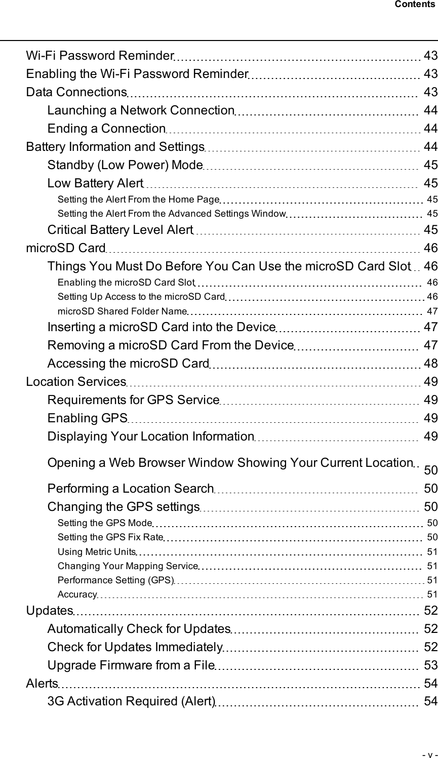 Wi-Fi Password Reminder 43Enabling the Wi-Fi Password Reminder 43Data Connections 43Launching a Network Connection 44Ending a Connection 44Battery Information and Settings 44Standby (Low Power) Mode 45Low Battery Alert 45Setting the Alert From the Home Page 45Setting the Alert From the Advanced Settings Window 45Critical Battery Level Alert 45microSD Card 46Things You Must Do Before You Can Use the microSD Card Slot 46Enabling the microSDCard Slot 46Setting Up Access to the microSD Card 46microSD Shared Folder Name 47Inserting a microSD Card into the Device 47Removing a microSD Card From the Device 47Accessing the microSD Card 48Location Services 49Requirements for GPS Service 49Enabling GPS 49Displaying Your Location Information 49Opening a Web Browser Window Showing Your Current Location 50Performing a Location Search 50Changing the GPSsettings 50Setting the GPS Mode 50Setting the GPS Fix Rate 50Using Metric Units 51Changing Your Mapping Service 51Performance Setting (GPS) 51Accuracy 51Updates 52Automatically Check for Updates 52Check for Updates Immediately 52Upgrade Firmware from a File 53Alerts 543G Activation Required (Alert) 54- v -Contents