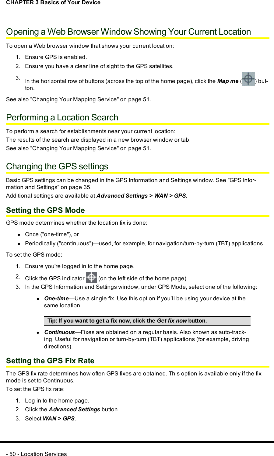 CHAPTER 3 Basics of Your DeviceOpening a Web Browser Window Showing Your Current LocationTo open a Web browser window that shows your current location:1. Ensure GPS is enabled.2. Ensure you have a clear line of sight to the GPS satellites.3. In the horizontal row of buttons (across the top of the home page), click the Map me ( ) but-ton.See also &quot;Changing Your Mapping Service&quot; on page 51.Performing a Location SearchTo perform a search for establishments near your current location:The results of the search are displayed in a new browser window or tab.See also &quot;Changing Your Mapping Service&quot; on page 51.Changing the GPSsettingsBasic GPSsettings can be changed in the GPS Information and Settings window. See &quot;GPS Infor-mation and Settings&quot; on page 35.Additional settings are available at Advanced Settings &gt;WAN&gt;GPS.Setting the GPS ModeGPSmode determines whether the location fix is done:lOnce (&quot;one-time&quot;), orlPeriodically (&quot;continuous&quot;)—used, for example, for navigation/turn-by-turn (TBT) applications.To set the GPSmode:1. Ensure you&apos;re logged in to the home page.2. Click the GPS indicator (on the left side of the home page).3. In the GPS Information and Settings window, under GPSMode, select one of the following:lOne-time—Use a single fix. Use this option if you’ll be using your device at thesame location.Tip:If you want to get a fix now, click the Get fix now button.lContinuous—Fixes are obtained on a regular basis. Also known as auto-track-ing. Useful for navigation or turn-by-turn (TBT) applications (for example, drivingdirections).Setting the GPS Fix RateThe GPSfix rate determines how often GPSfixes are obtained. This option is available only if the fixmode is set to Continuous.To set the GPSfix rate:1. Log in to the home page.2. Click the Advanced Settings button.3. Select WAN&gt;GPS.- 50 - Location Services