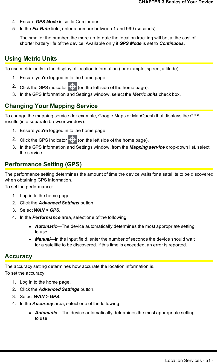 CHAPTER 3 Basics of Your Device4. Ensure GPSMode is set to Continuous.5. In the Fix Rate field, enter a number between 1 and 999 (seconds).The smaller the number, the more up-to-date the location tracking will be, at the cost ofshorter battery life of the device. Available only if GPSMode is set to Continuous.Using Metric UnitsTo use metric units in the display of location information (for example, speed, altitude):1. Ensure you&apos;re logged in to the home page.2. Click the GPS indicator (on the left side of the home page).3. In the GPS Information and Settings window, select the Metric units check box.Changing Your Mapping ServiceTo change the mapping service (for example, Google Maps or MapQuest) that displays the GPSresults (in a separate browser window):1. Ensure you&apos;re logged in to the home page.2. Click the GPS indicator (on the left side of the home page).3. In the GPS Information and Settings window, from the Mapping service drop-down list, selectthe service.Performance Setting (GPS)The performance setting determines the amount of time the device waits for a satellite to be discoveredwhen obtaining GPSinformation.To set the performance:1. Log in to the home page.2. Click the Advanced Settings button.3. Select WAN&gt;GPS.4. In the Performance area, select one of the following:lAutomatic—The device automatically determines the most appropriate settingto use.lManual—In the input field, enter the number of seconds the device should waitfor a satellite to be discovered. If this time is exceeded, an error is reported.AccuracyThe accuracy setting determines how accurate the location information is.To set the accuracy:1. Log in to the home page.2. Click the Advanced Settings button.3. Select WAN&gt;GPS.4. In the Accuracy area, select one of the following:lAutomatic—The device automatically determines the most appropriate settingto use.Location Services - 51 -