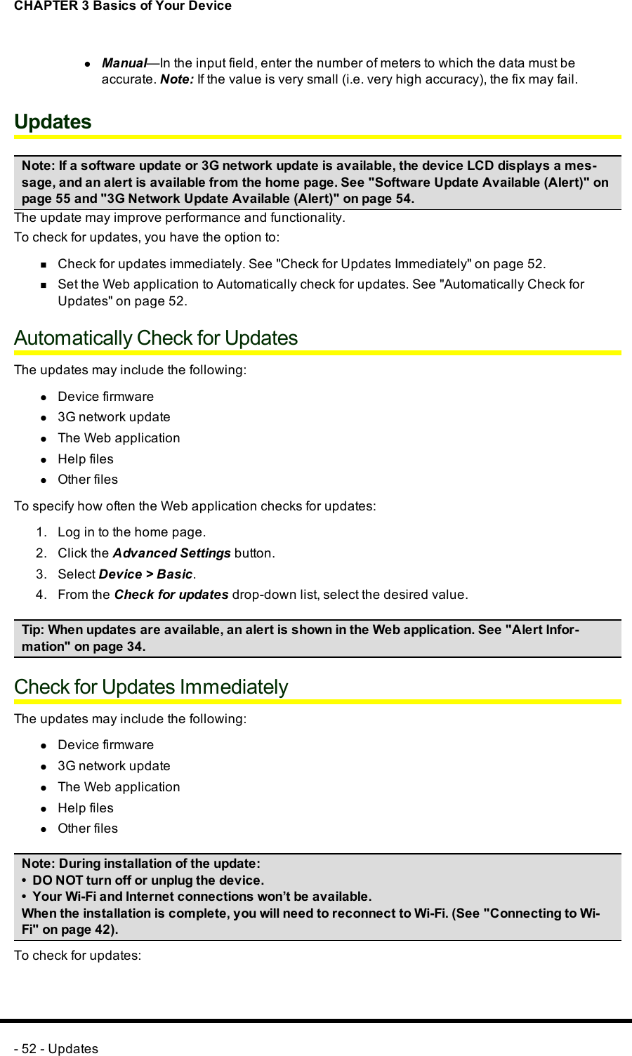 CHAPTER 3 Basics of Your DevicelManual—In the input field, enter the number of meters to which the data must beaccurate. Note:If the value is very small (i.e. very high accuracy), the fix may fail.UpdatesNote:If a software update or 3G network update is available, the device LCD displays a mes-sage, and an alert is available from the home page. See &quot;Software Update Available (Alert)&quot; onpage 55 and &quot;3G Network Update Available (Alert)&quot; on page 54.The update may improve performance and functionality.To check for updates, you have the option to:nCheck for updates immediately. See &quot;Check for Updates Immediately&quot; on page 52.nSet the Web application to Automatically check for updates. See &quot;Automatically Check forUpdates&quot; on page 52.Automatically Check for UpdatesThe updates may include the following:lDevice firmwarel3G network updatelThe Web applicationlHelp fileslOther filesTo specify how often the Web application checks for updates:1. Log in to the home page.2. Click the Advanced Settings button.3. Select Device &gt; Basic.4. From the Check for updates drop-down list, select the desired value.Tip:When updates are available, an alert is shown in the Web application. See &quot;Alert Infor-mation&quot; on page 34.Check for Updates ImmediatelyThe updates may include the following:lDevice firmwarel3G network updatelThe Web applicationlHelp fileslOther filesNote: During installation of the update:• DONOT turn off or unplug the device.• Your Wi-Fi and Internet connections won’t be available.When the installation is complete, you will need to reconnect to Wi-Fi. (See &quot;Connecting to Wi-Fi&quot; on page 42).To check for updates:- 52 - Updates