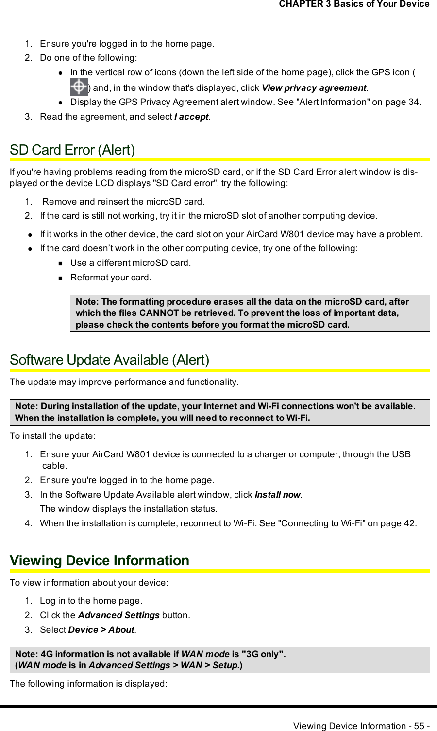 CHAPTER 3 Basics of Your Device1. Ensure you&apos;re logged in to the home page.2. Do one of the following:lIn the vertical row of icons (down the left side of the home page), click the GPS icon () and, in the window that&apos;s displayed, click View privacy agreement.lDisplay the GPS Privacy Agreement alert window. See &quot;Alert Information&quot; on page 34.3. Read the agreement, and select I accept.SD Card Error (Alert)If you&apos;re having problems reading from the microSDcard, or if the SD Card Error alert window is dis-played or the device LCDdisplays &quot;SDCard error&quot;, try the following:1. Remove and reinsert the microSDcard.2. If the card is still not working, try it in the microSD slot of another computing device.lIf it works in the other device, the card slot on your AirCard W801 device may have a problem.lIf the card doesn’t work in the other computing device, try one of the following:nUse a different microSD card.nReformat your card.Note: The formatting procedure erases all the data on the microSD card, afterwhich the files CANNOT be retrieved. To prevent the loss of important data,please check the contents before you format the microSD card.Software Update Available (Alert)The update may improve performance and functionality.Note: During installation of the update, your Internet and Wi-Fi connections won’t be available.When the installation is complete, you will need to reconnect to Wi-Fi.To install the update:1. Ensure your AirCard W801 device is connected to a charger or computer, through the USBcable.2. Ensure you&apos;re logged in to the home page.3. In the Software Update Available alert window, click Install now.The window displays the installation status.4. When the installation is complete, reconnect to Wi-Fi. See &quot;Connecting to Wi-Fi&quot; on page 42.Viewing Device InformationTo view information about your device:1. Log in to the home page.2. Click the Advanced Settings button.3. Select Device &gt; About.Note:4G information is not available if WANmode is &quot;3Gonly&quot;.(WANmode is in Advanced Settings &gt;WAN&gt;Setup.)The following information is displayed:Viewing Device Information - 55 -