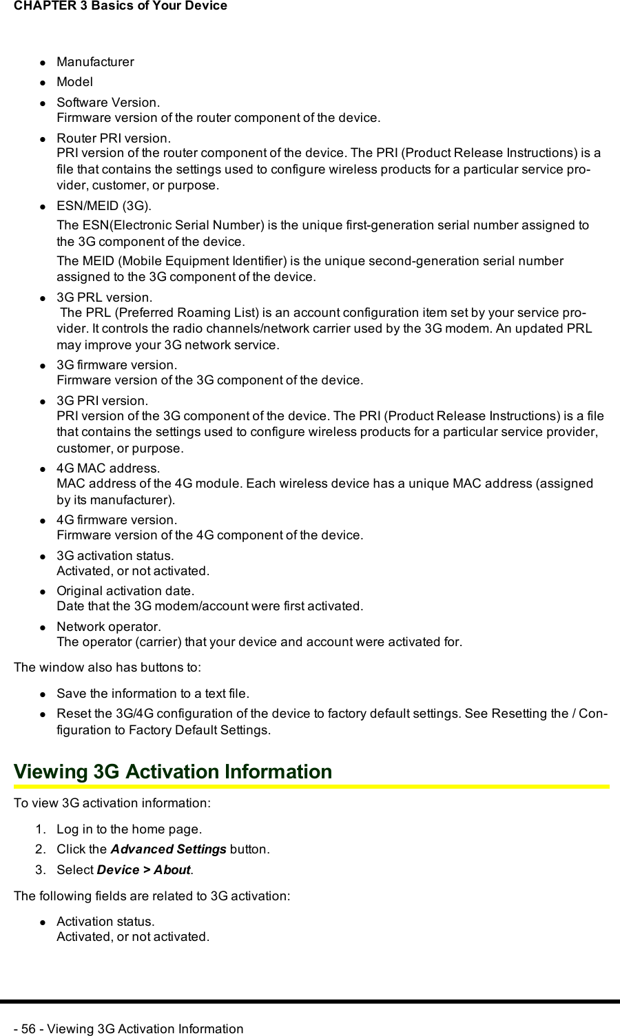 CHAPTER 3 Basics of Your DevicelManufacturerlModellSoftware Version.Firmware version of the router component of the device.lRouter PRI version.PRI version of the router component of the device. The PRI (Product Release Instructions) is afile that contains the settings used to configure wireless products for a particular service pro-vider, customer, or purpose.lESN/MEID (3G).The ESN(Electronic Serial Number) is the unique first-generation serial number assigned tothe 3G component of the device.The MEID (Mobile Equipment Identifier) is the unique second-generation serial numberassigned to the 3G component of the device.l3G PRL version.The PRL (Preferred Roaming List) is an account configuration item set by your service pro-vider. It controls the radio channels/network carrier used by the 3G modem. An updated PRLmay improve your 3G network service.l3G firmware version.Firmware version of the 3G component of the device.l3G PRI version.PRI version of the 3G component of the device. The PRI (Product Release Instructions) is a filethat contains the settings used to configure wireless products for a particular service provider,customer, or purpose.l4G MAC address.MAC address of the 4G module. Each wireless device has a unique MAC address (assignedby its manufacturer).l4G firmware version.Firmware version of the 4G component of the device.l3G activation status.Activated, or not activated.lOriginal activation date.Date that the 3G modem/account were first activated.lNetwork operator.The operator (carrier) that your device and account were activated for.The window also has buttons to:lSave the information to a text file.lReset the 3G/4G configuration of the device to factory default settings. See Resetting the / Con-figuration to Factory Default Settings.Viewing 3G Activation InformationTo view 3G activation information:1. Log in to the home page.2. Click the Advanced Settings button.3. Select Device &gt; About.The following fields are related to 3G activation:lActivation status.Activated, or not activated.- 56 - Viewing 3G Activation Information