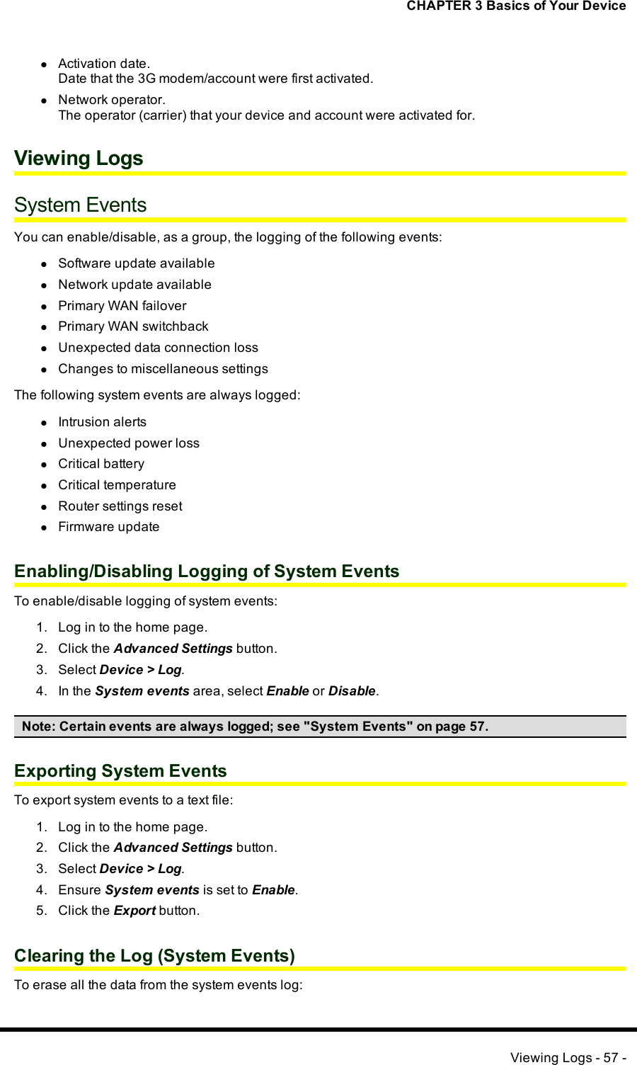 CHAPTER 3 Basics of Your DevicelActivation date.Date that the 3G modem/account were first activated.lNetwork operator.The operator (carrier) that your device and account were activated for.Viewing LogsSystem EventsYou can enable/disable, as a group, the logging of the following events:lSoftware update availablelNetwork update availablelPrimary WANfailoverlPrimary WANswitchbacklUnexpected data connection losslChanges to miscellaneous settingsThe following system events are always logged:lIntrusion alertslUnexpected power losslCritical batterylCritical temperaturelRouter settings resetlFirmware updateEnabling/Disabling Logging of System EventsTo enable/disable logging of system events:1. Log in to the home page.2. Click the Advanced Settings button.3. Select Device &gt; Log.4. In the System events area, select Enable or Disable.Note: Certain events are always logged; see &quot;System Events&quot; on page 57.Exporting System EventsTo export system events to a text file:1. Log in to the home page.2. Click the Advanced Settings button.3. Select Device &gt; Log.4. Ensure System events is set to Enable.5. Click the Export button.Clearing the Log (System Events)To erase all the data from the system events log:Viewing Logs - 57 -