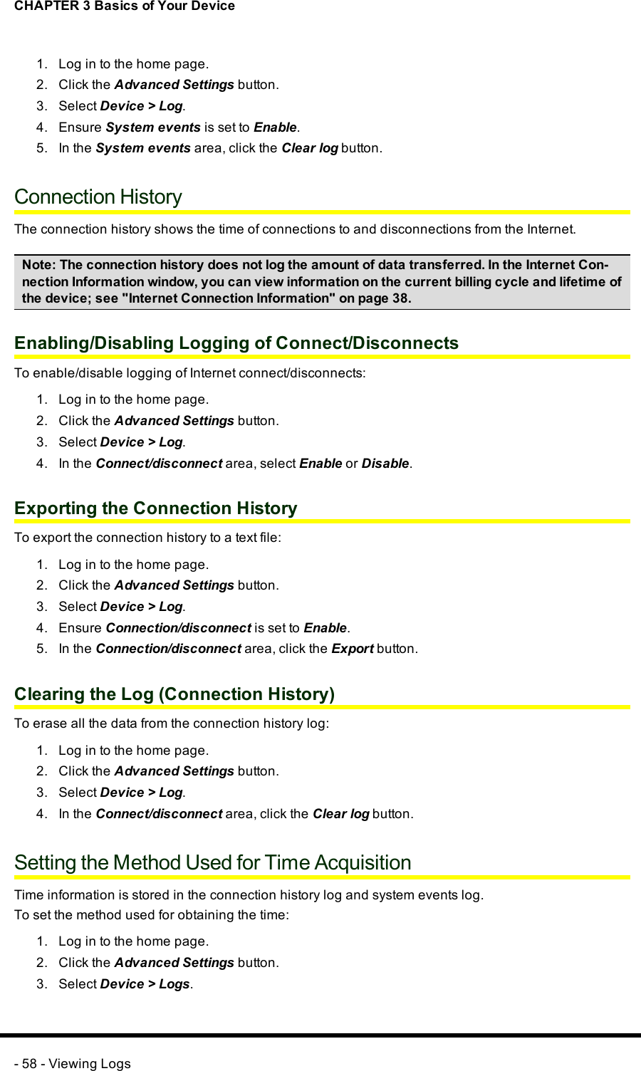 CHAPTER 3 Basics of Your Device1. Log in to the home page.2. Click the Advanced Settings button.3. Select Device &gt; Log.4. Ensure System events is set to Enable.5. In the System events area, click the Clear log button.Connection HistoryThe connection history shows the time of connections to and disconnections from the Internet.Note: The connection history does not log the amount of data transferred. In the Internet Con-nection Information window, you can view information on the current billing cycle and lifetime ofthe device; see &quot;Internet Connection Information&quot; on page 38.Enabling/Disabling Logging of Connect/DisconnectsTo enable/disable logging of Internet connect/disconnects:1. Log in to the home page.2. Click the Advanced Settings button.3. Select Device &gt; Log.4. In the Connect/disconnect area, select Enable or Disable.Exporting the Connection HistoryTo export the connection history to a text file:1. Log in to the home page.2. Click the Advanced Settings button.3. Select Device &gt; Log.4. Ensure Connection/disconnect is set to Enable.5. In the Connection/disconnect area, click the Export button.Clearing the Log (Connection History)To erase all the data from the connection history log:1. Log in to the home page.2. Click the Advanced Settings button.3. Select Device &gt; Log.4. In the Connect/disconnect area, click the Clear log button.Setting the Method Used for Time AcquisitionTime information is stored in the connection history log and system events log.To set the method used for obtaining the time:1. Log in to the home page.2. Click the Advanced Settings button.3. Select Device &gt; Logs.- 58 - Viewing Logs