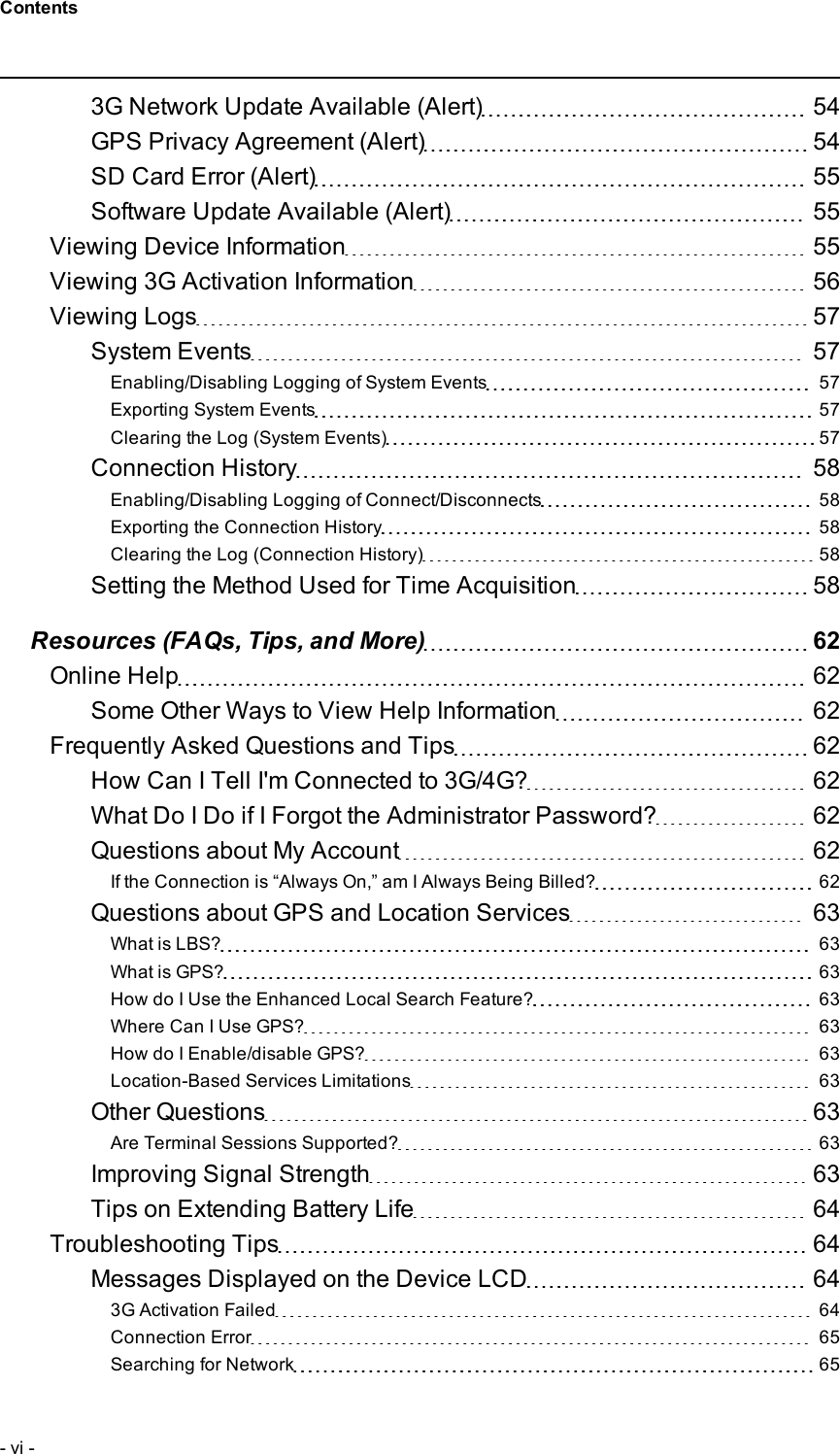 3G Network Update Available (Alert) 54GPS Privacy Agreement (Alert) 54SD Card Error (Alert) 55Software Update Available (Alert) 55Viewing Device Information 55Viewing 3G Activation Information 56Viewing Logs 57System Events 57Enabling/Disabling Logging of System Events 57Exporting System Events 57Clearing the Log (System Events) 57Connection History 58Enabling/Disabling Logging of Connect/Disconnects 58Exporting the Connection History 58Clearing the Log (Connection History) 58Setting the Method Used for Time Acquisition 58Resources (FAQs, Tips, and More) 62Online Help 62Some Other Ways to View Help Information 62Frequently Asked Questions and Tips 62How Can I Tell I&apos;m Connected to 3G/4G? 62What Do I Do if I Forgot the Administrator Password? 62Questions about My Account 62If the Connection is “Always On,” am I Always Being Billed? 62Questions about GPS and Location Services 63What is LBS? 63What is GPS? 63How do I Use the Enhanced Local Search Feature? 63Where Can I Use GPS? 63How do I Enable/disable GPS? 63Location-Based Services Limitations 63Other Questions 63Are Terminal Sessions Supported? 63Improving Signal Strength 63Tips on Extending Battery Life 64Troubleshooting Tips 64Messages Displayed on the Device LCD 643G Activation Failed 64Connection Error 65Searching for Network 65- vi -Contents