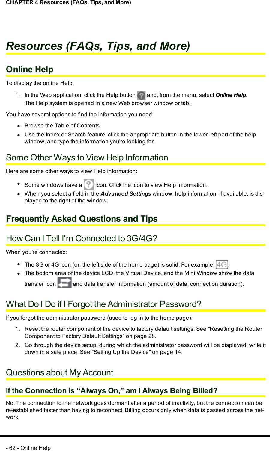 CHAPTER 4 Resources (FAQs, Tips, and More)Resources (FAQs, Tips, and More)Online HelpTo display the online Help:1. In the Web application, click the Help button and, from the menu, select Online Help.The Help system is opened in a new Web browser window or tab.You have several options to find the information you need:lBrowse the Table of Contents.lUse the Index or Search feature: click the appropriate button in the lower left part of the helpwindow, and type the information you&apos;re looking for.Some Other Ways to View Help InformationHere are some other ways to view Help information:lSome windows have a icon. Click the icon to view Help information.lWhen you select a field in the Advanced Settings window, help information, if available, is dis-played to the right of the window.Frequently Asked Questions and TipsHow Can I Tell I&apos;m Connected to 3G/4G?When you&apos;re connected:lThe 3G or 4G icon (on the left side of the home page) is solid. For example, .lThe bottom area of the device LCD, the Virtual Device, and the Mini Window show the datatransfer icon and data transfer information (amount of data; connection duration).What Do I Do if I Forgot the Administrator Password?If you forgot the administrator password (used to log in to the home page):1. Reset the router component of the device to factory default settings. See &quot;Resetting the RouterComponent to Factory Default Settings&quot; on page 28.2. Go through the device setup, during which the administrator password will be displayed; write itdown in a safe place. See &quot;Setting Up the Device&quot; on page 14.Questions about My AccountIf the Connection is “Always On,” am I Always Being Billed?No. The connection to the network goes dormant after a period of inactivity, but the connection can bere-established faster than having to reconnect. Billing occurs only when data is passed across the net-work.- 62 - Online Help