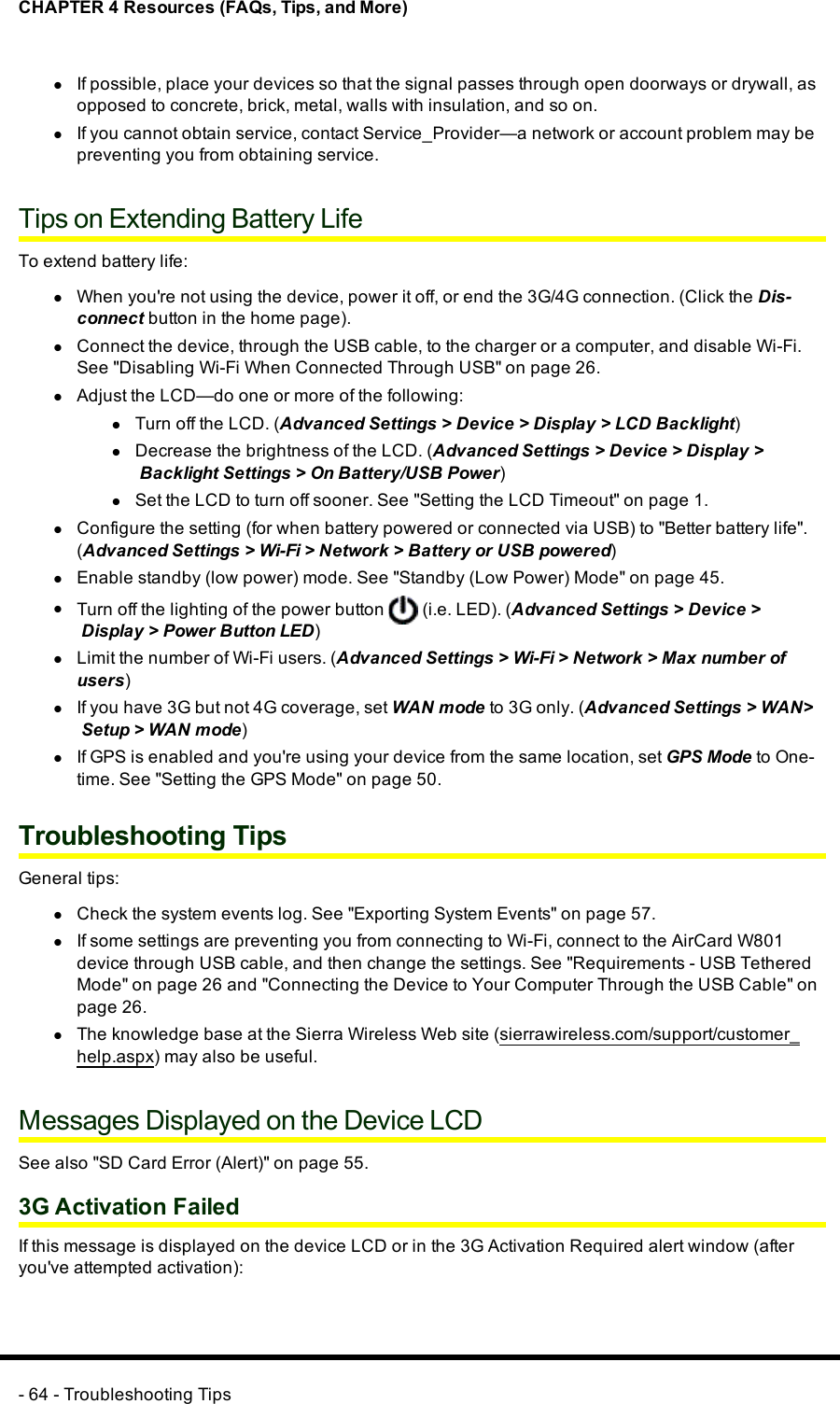 CHAPTER 4 Resources (FAQs, Tips, and More)lIf possible, place your devices so that the signal passes through open doorways or drywall, asopposed to concrete, brick, metal, walls with insulation, and so on.lIf you cannot obtain service, contact Service_Provider—a network or account problem may bepreventing you from obtaining service.Tips on Extending Battery LifeTo extend battery life:lWhen you&apos;re not using the device, power it off, or end the 3G/4G connection. (Click the Dis-connect button in the home page).lConnect the device, through the USBcable, to the charger or a computer, and disable Wi-Fi.See &quot;Disabling Wi-Fi When Connected Through USB&quot; on page 26.lAdjust the LCD—do one or more of the following:lTurn off the LCD. (Advanced Settings &gt;Device &gt;Display &gt;LCD Backlight)lDecrease the brightness of the LCD. (Advanced Settings &gt;Device &gt;Display &gt;Backlight Settings &gt;On Battery/USB Power)lSet the LCD to turn off sooner. See &quot;Setting the LCD Timeout&quot; on page 1.lConfigure the setting (for when battery powered or connected via USB) to &quot;Better battery life&quot;.(Advanced Settings &gt;Wi-Fi &gt;Network &gt;Battery or USBpowered)lEnable standby (low power) mode. See &quot;Standby (Low Power) Mode&quot; on page 45.lTurn off the lighting of the power button (i.e. LED). (Advanced Settings &gt;Device &gt;Display &gt;Power Button LED)lLimit the number of Wi-Fi users. (Advanced Settings &gt;Wi-Fi &gt;Network &gt;Max number ofusers)lIf you have 3G but not 4Gcoverage, set WANmode to 3G only. (Advanced Settings &gt;WAN&gt;Setup &gt;WANmode)lIf GPSis enabled and you&apos;re using your device from the same location, set GPSMode to One-time. See &quot;Setting the GPS Mode&quot; on page 50.Troubleshooting TipsGeneral tips:lCheck the system events log. See &quot;Exporting System Events&quot; on page 57.lIf some settings are preventing you from connecting to Wi-Fi, connect to the AirCard W801device through USB cable, and then change the settings. See &quot;Requirements - USB TetheredMode&quot; on page 26 and &quot;Connecting the Device to Your Computer Through the USB Cable&quot; onpage 26.lThe knowledge base at the Sierra Wireless Web site (sierrawireless.com/support/customer_help.aspx) may also be useful.Messages Displayed on the Device LCDSee also &quot;SD Card Error (Alert)&quot; on page 55.3G Activation FailedIf this message is displayed on the device LCD or in the 3G Activation Required alert window (afteryou&apos;ve attempted activation):- 64 - Troubleshooting Tips