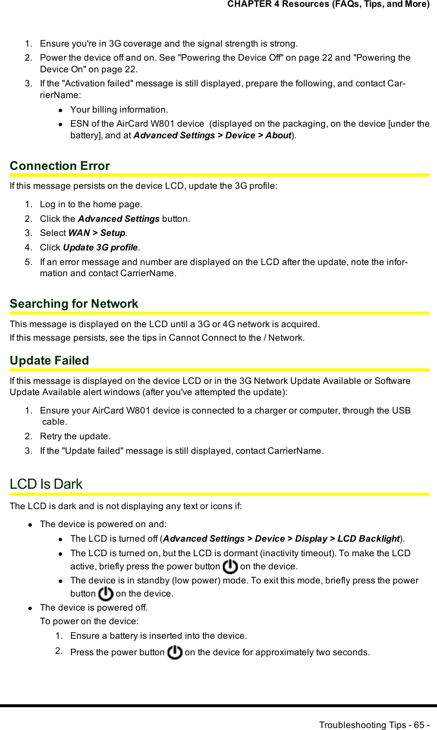 CHAPTER 4 Resources (FAQs, Tips, and More)1. Ensure you&apos;re in 3G coverage and the signal strength is strong.2. Power the device off and on. See &quot;Powering the Device Off&quot; on page 22 and &quot;Powering theDevice On&quot; on page 22.3. If the &quot;Activation failed&quot; message is still displayed, prepare the following, and contact Car-rierName:lYour billing information.lESNof the AirCard W801 device (displayed on the packaging, on the device [under thebattery], and at Advanced Settings &gt;Device &gt;About).Connection ErrorIf this message persists on the device LCD, update the 3G profile:1. Log in to the home page.2. Click the Advanced Settings button.3. Select WAN &gt; Setup.4. Click Update 3G profile.5. If an error message and number are displayed on the LCD after the update, note the infor-mation and contact CarrierName.Searching for NetworkThis message is displayed on the LCD until a 3G or 4G network is acquired.If this message persists, see the tips in Cannot Connect to the / Network.Update FailedIf this message is displayed on the device LCD or in the 3G Network Update Available or SoftwareUpdate Available alert windows (after you&apos;ve attempted the update):1. Ensure your AirCard W801 device is connected to a charger or computer, through the USBcable.2. Retry the update.3. If the &quot;Update failed&quot; message is still displayed, contact CarrierName.LCD Is DarkThe LCDis dark and is not displaying any text or icons if:lThe device is powered on and:lThe LCD is turned off (Advanced Settings&gt;Device &gt;Display &gt; LCD Backlight).lThe LCDis turned on, but the LCDis dormant (inactivity timeout). To make the LCDactive, briefly press the power button on the device.lThe device is in standby (low power) mode. To exit this mode, briefly press the powerbutton on the device.lThe device is powered off.To power on the device:1. Ensure a battery is inserted into the device.2. Press the power button on the device for approximately two seconds.Troubleshooting Tips - 65 -