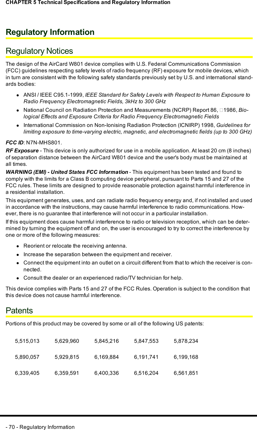 CHAPTER 5 Technical Specifications and Regulatory InformationRegulatory InformationRegulatory NoticesThe design of the AirCard W801 device complies with U.S. Federal Communications Commission(FCC) guidelines respecting safety levels of radio frequency (RF) exposure for mobile devices, whichin turn are consistent with the following safety standards previously set by U.S. and international stand-ards bodies:lANSI / IEEE C95.1-1999, IEEE Standard for Safety Levels with Respect to Human Exposure toRadio Frequency Electromagnetic Fields, 3kHz to 300 GHzlNational Council on Radiation Protection and Measurements (NCRP) Report 86, ‐1986, Bio-logical Effects and Exposure Criteria for Radio Frequency Electromagnetic FieldslInternational Commission on Non-Ionising Radiation Protection (ICNIRP) 1998, Guidelines forlimiting exposure to time-varying electric, magnetic, and electromagnetic fields (up to 300 GHz)FCC ID: N7N-MHS801.RFExposure - This device is only authorized for use in a mobile application. At least 20cm (8inches)of separation distance between the AirCard W801 device and the user&apos;s body must be maintained atall times.WARNING (EMI) - United States FCC Information - This equipment has been tested and found tocomply with the limits for a Class B computing device peripheral, pursuant to Parts 15 and 27 of theFCC rules. These limits are designed to provide reasonable protection against harmful interference ina residential installation.This equipment generates, uses, and can radiate radio frequency energy and, if not installed and usedin accordance with the instructions, may cause harmful interference to radio communications. How-ever, there is no guarantee that interference will not occur in a particular installation.If this equipment does cause harmful interference to radio or television reception, which can be deter-mined by turning the equipment off and on, the user is encouraged to try to correct the interference byone or more of the following measures:lReorient or relocate the receiving antenna.lIncrease the separation between the equipment and receiver.lConnect the equipment into an outlet on a circuit different from that to which the receiver is con-nected.lConsult the dealer or an experienced radio/TV technician for help.This device complies with Parts 15 and 27 of the FCC Rules. Operation is subject to the condition thatthis device does not cause harmful interference.PatentsPortions of this product may be covered by some or all of the following US patents:5,515,013 5,629,960 5,845,216 5,847,553 5,878,2345,890,057 5,929,815 6,169,884 6,191,741 6,199,1686,339,405 6,359,591 6,400,336 6,516,204 6,561,851- 70 - Regulatory Information