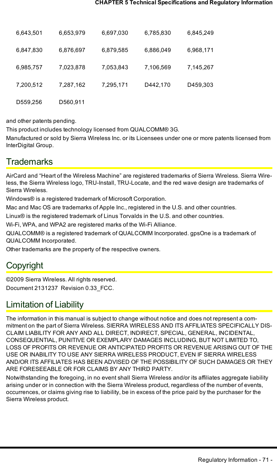 CHAPTER 5 Technical Specifications and Regulatory Information6,643,501 6,653,979 6,697,030 6,785,830 6,845,2496,847,830 6,876,697 6,879,585 6,886,049 6,968,1716,985,757 7,023,878 7,053,843 7,106,569 7,145,2677,200,512 7,287,162 7,295,171 D442,170 D459,303D559,256 D560,911and other patents pending.This product includes technology licensed from QUALCOMM® 3G.Manufactured or sold by Sierra Wireless Inc. or its Licensees under one or more patents licensed fromInterDigital Group.TrademarksAirCard and “Heart of the Wireless Machine” are registered trademarks of Sierra Wireless. Sierra Wire-less, the Sierra Wireless logo, TRU-Install, TRU-Locate, and the red wave design are trademarks ofSierra Wireless.Windows® is a registered trademark of Microsoft Corporation.Mac and Mac OS are trademarks of Apple Inc., registered in the U.S. and other countries.Linux® is the registered trademark of Linus Torvalds in the U.S. and other countries.Wi-Fi, WPA, and WPA2 are registered marks of the Wi-Fi Alliance.QUALCOMM® is a registered trademark of QUALCOMM Incorporated. gpsOne is a trademark ofQUALCOMM Incorporated.Other trademarks are the property of the respective owners.Copyright©2009 Sierra Wireless. All rights reserved.Document 2131237 Revision 0.33_FCC.Limitation of LiabilityThe information in this manual is subject to change without notice and does not represent a com-mitment on the part of Sierra Wireless. SIERRA WIRELESS AND ITS AFFILIATES SPECIFICALLY DIS-CLAIM LIABILITY FOR ANY AND ALL DIRECT, INDIRECT, SPECIAL, GENERAL, INCIDENTAL,CONSEQUENTIAL, PUNITIVE OR EXEMPLARY DAMAGES INCLUDING, BUT NOT LIMITED TO,LOSS OF PROFITS OR REVENUE OR ANTICIPATED PROFITS OR REVENUE ARISING OUT OF THEUSE OR INABILITY TO USE ANY SIERRA WIRELESS PRODUCT, EVEN IF SIERRA WIRELESSAND/OR ITS AFFILIATES HAS BEEN ADVISED OF THE POSSIBILITY OF SUCH DAMAGES OR THEYARE FORESEEABLE OR FOR CLAIMS BY ANY THIRD PARTY.Notwithstanding the foregoing, in no event shall Sierra Wireless and/or its affiliates aggregate liabilityarising under or in connection with the Sierra Wireless product, regardless of the number of events,occurrences, or claims giving rise to liability, be in excess of the price paid by the purchaser for theSierra Wireless product.Regulatory Information - 71 -