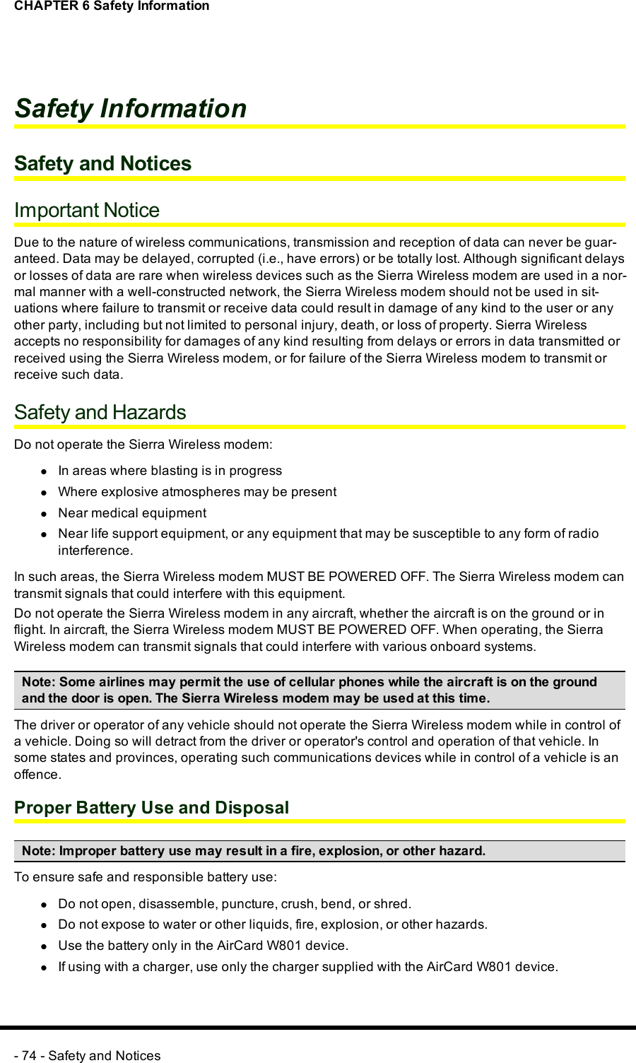 CHAPTER 6 Safety InformationSafety InformationSafety and NoticesImportant NoticeDue to the nature of wireless communications, transmission and reception of data can never be guar-anteed. Data may be delayed, corrupted (i.e., have errors) or be totally lost. Although significant delaysor losses of data are rare when wireless devices such as the Sierra Wireless modem are used in a nor-mal manner with a well-constructed network, the Sierra Wireless modem should not be used in sit-uations where failure to transmit or receive data could result in damage of any kind to the user or anyother party, including but not limited to personal injury, death, or loss of property. Sierra Wirelessaccepts no responsibility for damages of any kind resulting from delays or errors in data transmitted orreceived using the Sierra Wireless modem, or for failure of the Sierra Wireless modem to transmit orreceive such data.Safety and HazardsDo not operate the Sierra Wireless modem:lIn areas where blasting is in progresslWhere explosive atmospheres may be presentlNear medical equipmentlNear life support equipment, or any equipment that may be susceptible to any form of radiointerference.In such areas, the Sierra Wireless modem MUST BE POWERED OFF. The Sierra Wireless modem cantransmit signals that could interfere with this equipment.Do not operate the Sierra Wireless modem in any aircraft, whether the aircraft is on the ground or inflight. In aircraft, the Sierra Wireless modem MUST BE POWERED OFF. When operating, the SierraWireless modem can transmit signals that could interfere with various onboard systems.Note: Some airlines may permit the use of cellular phones while the aircraft is on the groundand the door is open. The Sierra Wireless modem may be used at this time.The driver or operator of any vehicle should not operate the Sierra Wireless modem while in control ofa vehicle. Doing so will detract from the driver or operator&apos;s control and operation of that vehicle. Insome states and provinces, operating such communications devices while in control of a vehicle is anoffence.Proper Battery Use and DisposalNote: Improper battery use may result in a fire, explosion, or other hazard.To ensure safe and responsible battery use:lDo not open, disassemble, puncture, crush, bend, or shred.lDo not expose to water or other liquids, fire, explosion, or other hazards.lUse the battery only in the AirCard W801 device.lIf using with a charger, use only the charger supplied with the AirCard W801 device.- 74 - Safety and Notices