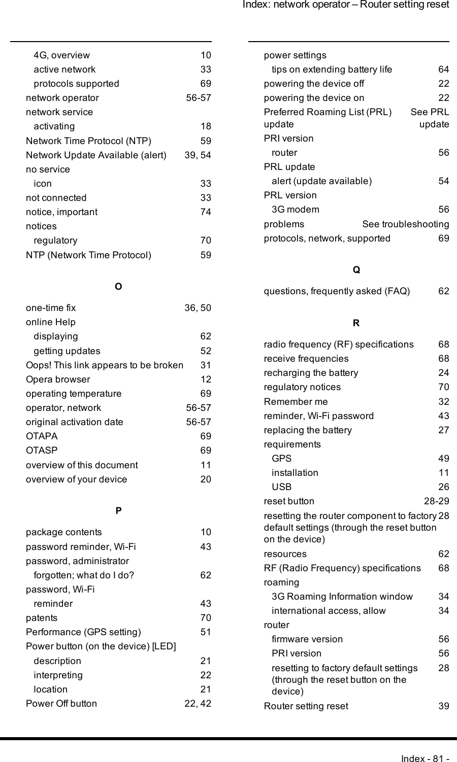 Index: network operator – Router setting reset4G, overview 10active network 33protocols supported 69network operator 56-57network serviceactivating 18Network Time Protocol (NTP) 59Network Update Available (alert) 39, 54no serviceicon 33not connected 33notice, important 74noticesregulatory 70NTP (Network Time Protocol) 59Oone-time fix 36, 50online Helpdisplaying 62getting updates 52Oops! This link appears to be broken 31Opera browser 12operating temperature 69operator, network 56-57original activation date 56-57OTAPA 69OTASP 69overview of this document 11overview of your device 20Ppackage contents 10password reminder, Wi-Fi 43password, administratorforgotten; what do I do? 62password, Wi-Fireminder 43patents 70Performance (GPS setting) 51Power button (on the device) [LED]description 21interpreting 22location 21Power Off button 22, 42power settingstips on extending battery life 64powering the device off 22powering the device on 22Preferred Roaming List (PRL)updateSee PRLupdatePRI versionrouter 56PRL updatealert (update available) 54PRL version3G modem 56problems See troubleshootingprotocols, network, supported 69Qquestions, frequently asked (FAQ) 62Rradio frequency (RF) specifications 68receive frequencies 68recharging the battery 24regulatory notices 70Remember me 32reminder, Wi-Fi password 43replacing the battery 27requirementsGPS 49installation 11USB 26reset button 28-29resetting the router component to factorydefault settings (through the reset buttonon the device)28resources 62RF (Radio Frequency) specifications 68roaming3G Roaming Information window 34international access, allow 34routerfirmware version 56PRI version 56resetting to factory default settings(through the reset button on thedevice)28Router setting reset 39Index - 81 -