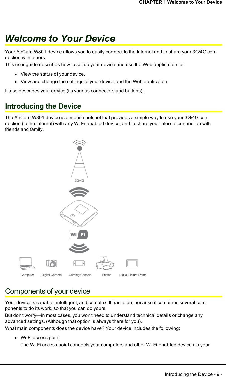 CHAPTER 1 Welcome to Your DeviceWelcome to Your DeviceYour AirCard W801 device allows you to easily connect to the Internet and to share your 3G/4G con-nection with others.This user guide describes how to set up your device and use the Web application to:lView the status of your device.lView and change the settings of your device and the Web application.It also describes your device (its various connectors and buttons).Introducing the DeviceThe AirCard W801 device is a mobile hotspot that provides a simple way to use your 3G/4G con-nection (to the Internet) with any Wi-Fi-enabled device, and to share your Internet connection withfriends and family.Components of your deviceYour device is capable, intelligent, and complex. It has to be, because it combines several com-ponents to do its work, so that you can do yours.But don&apos;t worry—in most cases, you won&apos;t need to understand technical details or change anyadvanced settings. (Although that option is always there for you).What main components does the device have? Your device includes the following:lWi-Fi access pointThe Wi-Fi access point connects your computers and other Wi-Fi-enabled devices to yourIntroducing the Device - 9 -
