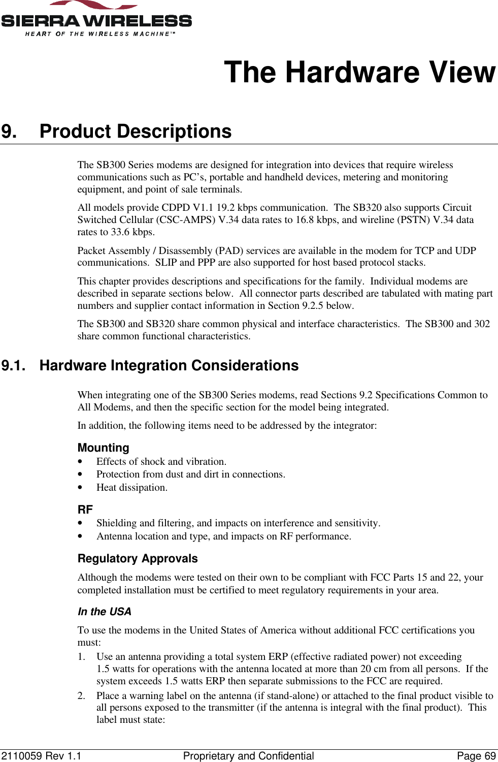 2110059 Rev 1.1 Proprietary and Confidential Page 69The Hardware View9. Product DescriptionsThe SB300 Series modems are designed for integration into devices that require wirelesscommunications such as PC’s, portable and handheld devices, metering and monitoringequipment, and point of sale terminals.All models provide CDPD V1.1 19.2 kbps communication. The SB320 also supports CircuitSwitched Cellular (CSC-AMPS) V.34 data rates to 16.8 kbps, and wireline (PSTN) V.34 datarates to 33.6 kbps.Packet Assembly / Disassembly (PAD) services are available in the modem for TCP and UDPcommunications. SLIP and PPP are also supported for host based protocol stacks.This chapter provides descriptions and specifications for the family. Individual modems aredescribed in separate sections below. All connector parts described are tabulated with mating partnumbers and supplier contact information in Section 9.2.5 below.The SB300 and SB320 share common physical and interface characteristics. The SB300 and 302share common functional characteristics.9.1. Hardware Integration ConsiderationsWhen integrating one of the SB300 Series modems, read Sections 9.2 Specifications Common toAll Modems, and then the specific section for the model being integrated.In addition, the following items need to be addressed by the integrator:Mounting• Effects of shock and vibration.• Protection from dust and dirt in connections.• Heat dissipation.RF• Shielding and filtering, and impacts on interference and sensitivity.• Antenna location and type, and impacts on RF performance.Regulatory ApprovalsAlthough the modems were tested on their own to be compliant with FCC Parts 15 and 22, yourcompleted installation must be certified to meet regulatory requirements in your area.In the USATo use the modems in the United States of America without additional FCC certifications youmust:1. Use an antenna providing a total system ERP (effective radiated power) not exceeding1.5 watts for operations with the antenna located at more than 20 cm from all persons. If thesystem exceeds 1.5 watts ERP then separate submissions to the FCC are required.2. Place a warning label on the antenna (if stand-alone) or attached to the final product visible toall persons exposed to the transmitter (if the antenna is integral with the final product). Thislabel must state: