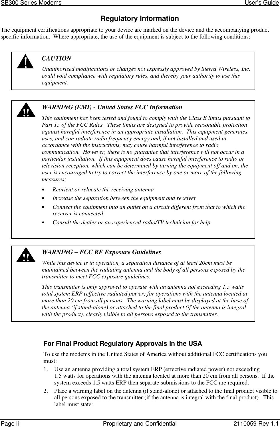 SB300 Series Modems User’s GuidePage ii Proprietary and Confidential 2110059 Rev 1.1Regulatory InformationThe equipment certifications appropriate to your device are marked on the device and the accompanying productspecific information. Where appropriate, the use of the equipment is subject to the following conditions:CAUTIONUnauthorized modifications or changes not expressly approved by Sierra Wireless, Inc.could void compliance with regulatory rules, and thereby your authority to use thisequipment.!!WARNING (EMI) - United States FCC InformationThis equipment has been tested and found to comply with the Class B limits pursuant toPart 15 of the FCC Rules. These limits are designed to provide reasonable protectionagainst harmful interference in an appropriate installation. This equipment generates,uses, and can radiate radio frequency energy and, if not installed and used inaccordance with the instructions, may cause harmful interference to radiocommunication. However, there is no guarantee that interference will not occur in aparticular installation. If this equipment does cause harmful interference to radio ortelevision reception, which can be determined by turning the equipment off and on, theuser is encouraged to try to correct the interference by one or more of the followingmeasures:• Reorient or relocate the receiving antenna• Increase the separation between the equipment and receiver• Connect the equipment into an outlet on a circuit different from that to which thereceiver is connected• Consult the dealer or an experienced radio/TV technician for help!!WARNING – FCC RF Exposure GuidelinesWhile this device is in operation, a separation distance of at least 20cm must bemaintained between the radiating antenna and the body of all persons exposed by thetransmitter to meet FCC exposure guidelines.This transmitter is only approved to operate with an antenna not exceeding 1.5 wattstotal system ERP (effective radiated power) for operations with the antenna located atmore than 20 cm from all persons. The warning label must be displayed at the base ofthe antenna (if stand-alone) or attached to the final product (if the antenna is integralwith the product), clearly visible to all persons exposed to the transmitter.For Final Product Regulatory Approvals in the USATo use the modems in the United States of America without additional FCC certifications youmust:1. Use an antenna providing a total system ERP (effective radiated power) not exceeding1.5 watts for operations with the antenna located at more than 20 cm from all persons. If thesystem exceeds 1.5 watts ERP then separate submissions to the FCC are required.2. Place a warning label on the antenna (if stand-alone) or attached to the final product visible toall persons exposed to the transmitter (if the antenna is integral with the final product). Thislabel must state: