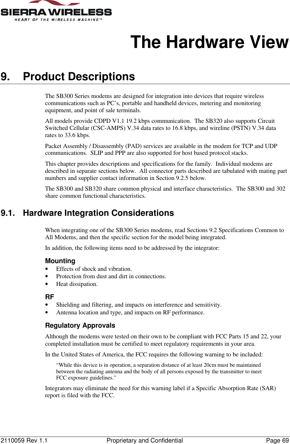 2110059 Rev 1.1 Proprietary and Confidential Page 69The Hardware View9. Product DescriptionsThe SB300 Series modems are designed for integration into devices that require wirelesscommunications such as PC’s, portable and handheld devices, metering and monitoringequipment, and point of sale terminals.All models provide CDPD V1.1 19.2 kbps communication. The SB320 also supports CircuitSwitched Cellular (CSC-AMPS) V.34 data rates to 16.8 kbps, and wireline (PSTN) V.34 datarates to 33.6 kbps.Packet Assembly / Disassembly (PAD) services are available in the modem for TCP and UDPcommunications. SLIP and PPP are also supported for host based protocol stacks.This chapter provides descriptions and specifications for the family. Individual modems aredescribed in separate sections below. All connector parts described are tabulated with mating partnumbers and supplier contact information in Section 9.2.5 below.The SB300 and SB320 share common physical and interface characteristics. The SB300 and 302share common functional characteristics.9.1. Hardware Integration ConsiderationsWhen integrating one of the SB300 Series modems, read Sections 9.2 Specifications Common toAll Modems, and then the specific section for the model being integrated.In addition, the following items need to be addressed by the integrator:Mounting• Effects of shock and vibration.• Protection from dust and dirt in connections.• Heat dissipation.RF• Shielding and filtering, and impacts on interference and sensitivity.• Antenna location and type, and impacts on RF performance.Regulatory ApprovalsAlthough the modems were tested on their own to be compliant with FCC Parts 15 and 22, yourcompleted installation must be certified to meet regulatory requirements in your area.In the United States of America, the FCC requires the following warning to be included:“While this device is in operation, a separation distance of at least 20cm must be maintainedbetween the radiating antenna and the body of all persons exposed by the transmitter to meetFCC exposure guidelines.”Integrators may eliminate the need for this warning label if a Specific Absorption Rate (SAR)report is filed with the FCC.