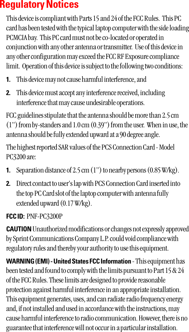 Regulatory NoticesThis device is compliant with Parts 15 and 24 of the FCC Rules.  This PCcard has been tested with the typical laptop computer with the side loadingPCMCIA bay.  This PC card must not be co-located or operated inconjunction with any other antenna or transmitter.  Use of this device inany other configuration may exceed the FCC RF Exposure compliancelimit.  Operation of this device is subject to the following two conditions:1. This device may not cause harmful interference, and2. This device must accept any interference received, includinginterference that may cause undesirable operations.FCC guidelines stipulate that the antenna should be more than 2.5 cm(1”) from by-standers and 1.0 cm (0.39”) from the user.  When in use, theantenna should be fully extended upward at a 90 degree angle.  The highest reported SAR values of the PCS Connection Card - ModelPC3200 are:1. Separation distance of 2.5 cm (1”) to nearby persons (0.85 W/kg).2. Direct contact to user&apos;s lap with PCS Connection Card inserted intothe top PC Card slot of the laptop computer with antenna fullyextended upward (0.17 W/kg).FCC ID: PNF-PC3200PCAUTION Unauthorized modifications or changes not expressly approvedby Sprint Communications Company L.P. could void compliance withregulatory rules and thereby your authority to use this equipment.WARNING (EMI) - United States FCC Information - This equipment hasbeen tested and found to comply with the limits pursuant to Part 15 &amp; 24of the FCC Rules. These limits are designed to provide reasonableprotection against harmful interference in an appropriate installation.This equipment generates, uses, and can radiate radio frequency energyand, if not installed and used in accordance with the instructions, maycause harmful interference to radio communication. However, there is noguarantee that interference will not occur in a particular installation. 