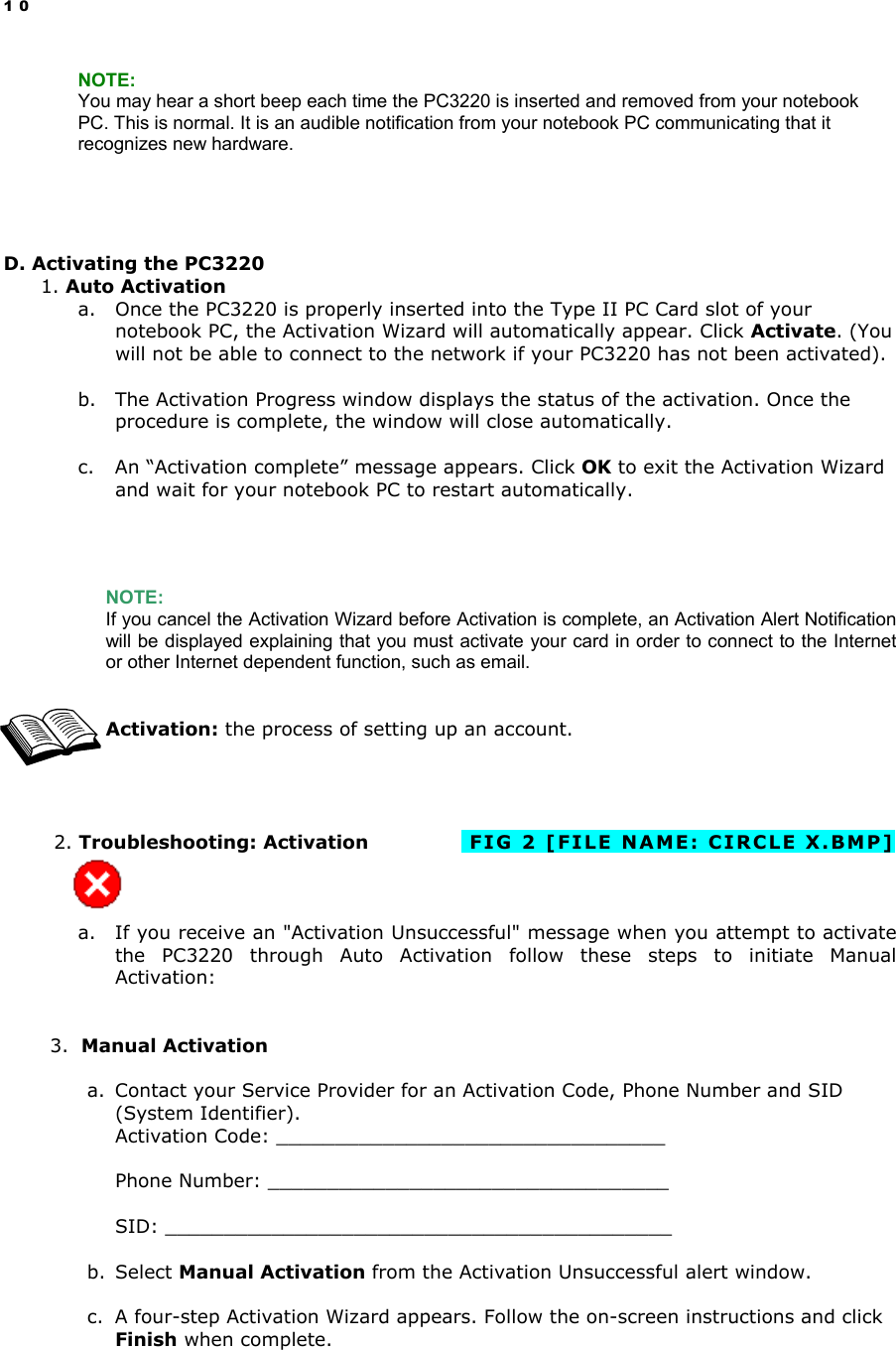 10 NOTE: You may hear a short beep each time the PC3220 is inserted and removed from your notebook PC. This is normal. It is an audible notification from your notebook PC communicating that it recognizes new hardware.     D. Activating the PC3220 1. Auto Activation a.  Once the PC3220 is properly inserted into the Type II PC Card slot of your notebook PC, the Activation Wizard will automatically appear. Click Activate. (You will not be able to connect to the network if your PC3220 has not been activated).   b.  The Activation Progress window displays the status of the activation. Once the procedure is complete, the window will close automatically.  c.  An “Activation complete” message appears. Click OK to exit the Activation Wizard and wait for your notebook PC to restart automatically.     NOTE: If you cancel the Activation Wizard before Activation is complete, an Activation Alert Notification will be displayed explaining that you must activate your card in order to connect to the Internet or other Internet dependent function, such as email.     Activation: the process of setting up an account.            2. Troubleshooting: Activation            FIG 2 [FILE NAME: CIRCLE X.BMP]    a.  If you receive an &quot;Activation Unsuccessful&quot; message when you attempt to activate the PC3220 through Auto Activation follow these steps to initiate Manual Activation:   3.  Manual Activation  a.  Contact your Service Provider for an Activation Code, Phone Number and SID (System Identifier).  Activation Code: _________________________________  Phone Number: __________________________________  SID: ___________________________________________  b. Select Manual Activation from the Activation Unsuccessful alert window.  c.  A four-step Activation Wizard appears. Follow the on-screen instructions and click Finish when complete.  