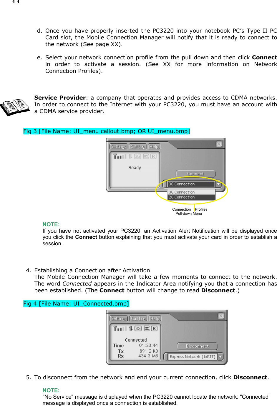11  d. Once you have properly inserted the PC3220 into your notebook PC’s Type II PC Card slot, the Mobile Connection Manager will notify that it is ready to connect to the network (See page XX).  e.  Select your network connection profile from the pull down and then click Connect in order to activate a session. (See XX for more information on Network Connection Profiles).    Service Provider: a company that operates and provides access to CDMA networks. In order to connect to the Internet with your PC3220, you must have an account with a CDMA service provider.   Fig 3 [File Name: UI_menu callout.bmp; OR UI_menu.bmp]                NOTE:  If you have not activated your PC3220, an Activation Alert Notification will be displayed once you click the Connect button explaining that you must activate your card in order to establish a session.    4.  Establishing a Connection after Activation The Mobile Connection Manager will take a few moments to connect to the network. The word Connected appears in the Indicator Area notifying you that a connection has been established. (The Connect button will change to read Disconnect.)  Fig 4 [File Name: UI_Connected.bmp]           5.  To disconnect from the network and end your current connection, click Disconnect.  NOTE: &quot;No Service&quot; message is displayed when the PC3220 cannot locate the network. &quot;Connected&quot; message is displayed once a connection is established.   Connection    Profiles  Pull-down Menu 