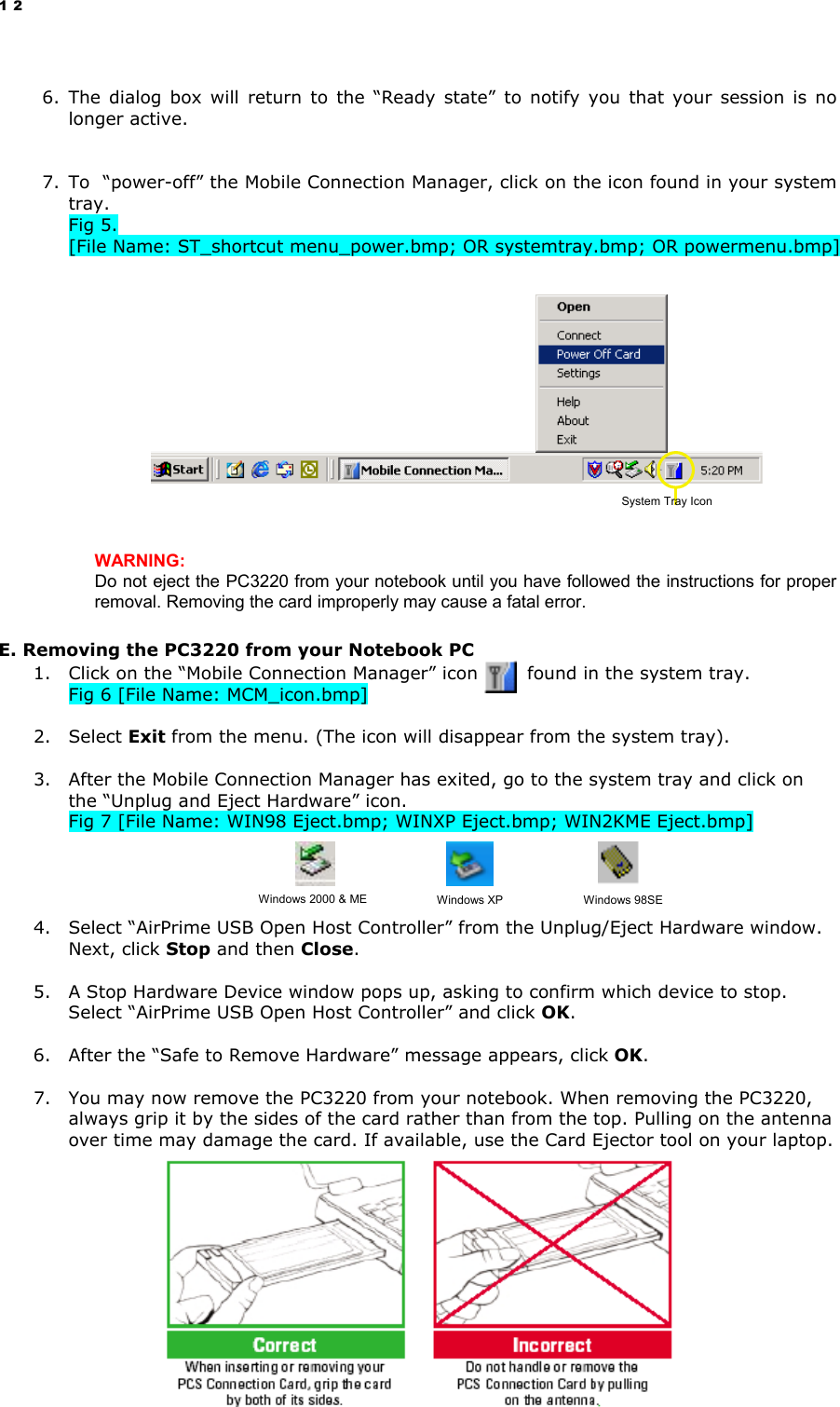 12  6. The dialog box will return to the “Ready state” to notify you that your session is no longer active.   7. To  “power-off” the Mobile Connection Manager, click on the icon found in your system tray. Fig 5.   [File Name: ST_shortcut menu_power.bmp; OR systemtray.bmp; OR powermenu.bmp]                     WARNING:                                                                                                                                Do not eject the PC3220 from your notebook until you have followed the instructions for proper removal. Removing the card improperly may cause a fatal error. E. Removing the PC3220 from your Notebook PC 1.  Click on the “Mobile Connection Manager” icon        found in the system tray. Fig 6 [File Name: MCM_icon.bmp]  2. Select Exit from the menu. (The icon will disappear from the system tray).  3.  After the Mobile Connection Manager has exited, go to the system tray and click on the “Unplug and Eject Hardware” icon. Fig 7 [File Name: WIN98 Eject.bmp; WINXP Eject.bmp; WIN2KME Eject.bmp]       4.  Select “AirPrime USB Open Host Controller” from the Unplug/Eject Hardware window. Next, click Stop and then Close.  5.  A Stop Hardware Device window pops up, asking to confirm which device to stop. Select “AirPrime USB Open Host Controller” and click OK.  6.  After the “Safe to Remove Hardware” message appears, click OK.  7.  You may now remove the PC3220 from your notebook. When removing the PC3220, always grip it by the sides of the card rather than from the top. Pulling on the antenna over time may damage the card. If available, use the Card Ejector tool on your laptop.   System Tray Icon Windows 2000 &amp; ME  Windows XP  Windows 98SE 