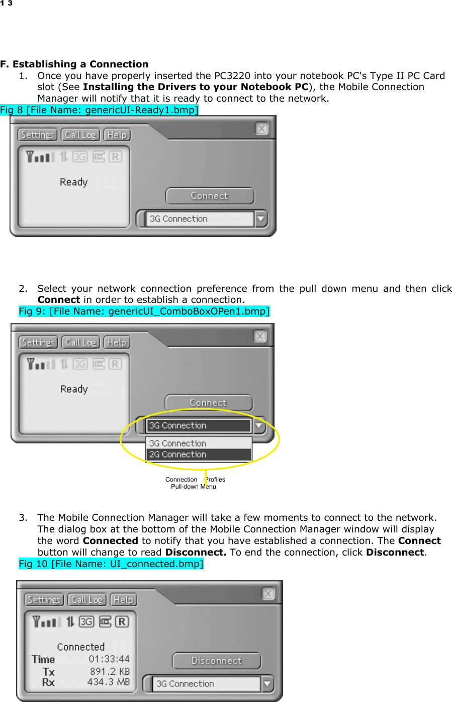 13   F. Establishing a Connection 1.  Once you have properly inserted the PC3220 into your notebook PC&apos;s Type II PC Card slot (See Installing the Drivers to your Notebook PC), the Mobile Connection Manager will notify that it is ready to connect to the network.  Fig 8 [File Name: genericUI-Ready1.bmp]           2.  Select your network connection preference from the pull down menu and then click Connect in order to establish a connection. Fig 9: [File Name: genericUI_ComboBoxOPen1.bmp]                   3.  The Mobile Connection Manager will take a few moments to connect to the network. The dialog box at the bottom of the Mobile Connection Manager window will display the word Connected to notify that you have established a connection. The Connect button will change to read Disconnect. To end the connection, click Disconnect. Fig 10 [File Name: UI_connected.bmp]            Connection    Profiles  Pull-down Menu 