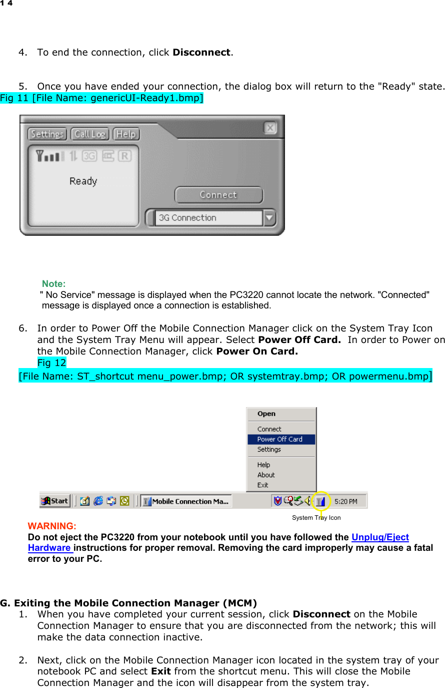14  4.  To end the connection, click Disconnect.   5.  Once you have ended your connection, the dialog box will return to the &quot;Ready&quot; state. Fig 11 [File Name: genericUI-Ready1.bmp]               Note:    &quot; No Service&quot; message is displayed when the PC3220 cannot locate the network. &quot;Connected&quot; message is displayed once a connection is established.  6.  In order to Power Off the Mobile Connection Manager click on the System Tray Icon and the System Tray Menu will appear. Select Power Off Card.  In order to Power on the Mobile Connection Manager, click Power On Card. Fig 12   [File Name: ST_shortcut menu_power.bmp; OR systemtray.bmp; OR powermenu.bmp]     WARNING:  Do not eject the PC3220 from your notebook until you have followed the Unplug/Eject Hardware instructions for proper removal. Removing the card improperly may cause a fatal error to your PC.     G. Exiting the Mobile Connection Manager (MCM) 1.  When you have completed your current session, click Disconnect on the Mobile Connection Manager to ensure that you are disconnected from the network; this will make the data connection inactive.   2.  Next, click on the Mobile Connection Manager icon located in the system tray of your notebook PC and select Exit from the shortcut menu. This will close the Mobile Connection Manager and the icon will disappear from the system tray. System Tray Icon 