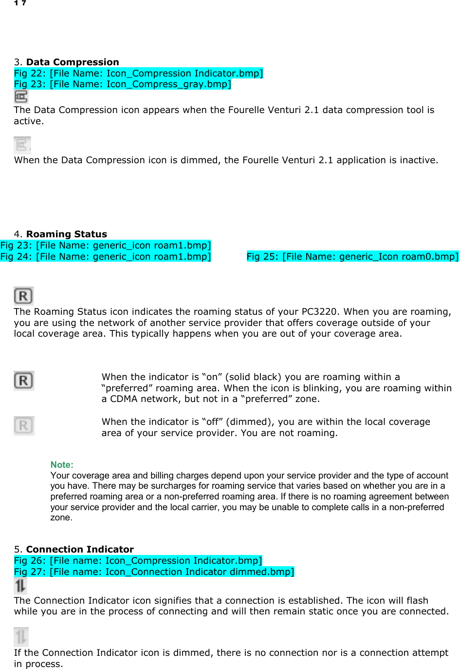 17   3. Data Compression Fig 22: [File Name: Icon_Compression Indicator.bmp] Fig 23: [File Name: Icon_Compress_gray.bmp]   The Data Compression icon appears when the Fourelle Venturi 2.1 data compression tool is active.       When the Data Compression icon is dimmed, the Fourelle Venturi 2.1 application is inactive.       4. Roaming Status Fig 23: [File Name: generic_icon roam1.bmp] Fig 24: [File Name: generic_icon roam1.bmp]   Fig 25: [File Name: generic_Icon roam0.bmp]    The Roaming Status icon indicates the roaming status of your PC3220. When you are roaming, you are using the network of another service provider that offers coverage outside of your local coverage area. This typically happens when you are out of your coverage area.       When the indicator is “on” (solid black) you are roaming within a “preferred” roaming area. When the icon is blinking, you are roaming within a CDMA network, but not in a “preferred” zone.    When the indicator is “off” (dimmed), you are within the local coverage area of your service provider. You are not roaming.   Note:  Your coverage area and billing charges depend upon your service provider and the type of account you have. There may be surcharges for roaming service that varies based on whether you are in a preferred roaming area or a non-preferred roaming area. If there is no roaming agreement between your service provider and the local carrier, you may be unable to complete calls in a non-preferred zone.   5. Connection Indicator Fig 26: [File name: Icon_Compression Indicator.bmp] Fig 27: [File name: Icon_Connection Indicator dimmed.bmp]   The Connection Indicator icon signifies that a connection is established. The icon will flash while you are in the process of connecting and will then remain static once you are connected.    If the Connection Indicator icon is dimmed, there is no connection nor is a connection attempt in process.   