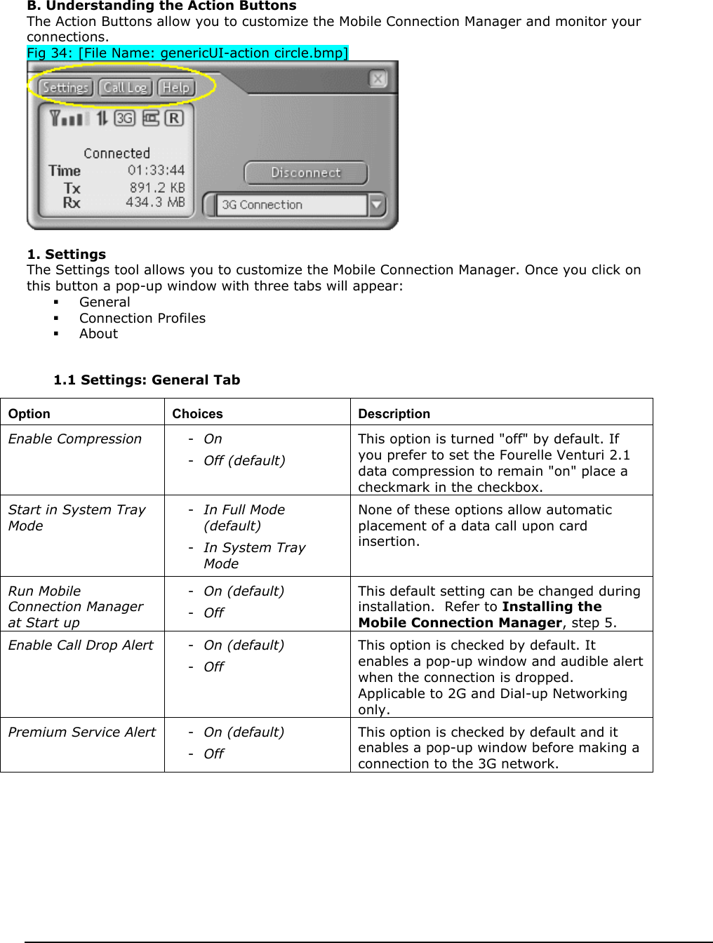    B. Understanding the Action Buttons The Action Buttons allow you to customize the Mobile Connection Manager and monitor your connections. Fig 34: [File Name: genericUI-action circle.bmp]   1. Settings The Settings tool allows you to customize the Mobile Connection Manager. Once you click on this button a pop-up window with three tabs will appear:   General   Connection Profiles   About   1.1 Settings: General Tab           Option Choices  Description Enable Compression  -  On  -  Off (default) This option is turned &quot;off&quot; by default. If you prefer to set the Fourelle Venturi 2.1 data compression to remain &quot;on&quot; place a checkmark in the checkbox. Start in System Tray Mode -  In Full Mode (default)   -  In System Tray Mode  None of these options allow automatic placement of a data call upon card insertion. Run Mobile Connection Manager at Start up -  On (default) -  Off This default setting can be changed during installation.  Refer to Installing the Mobile Connection Manager, step 5. Enable Call Drop Alert  -  On (default) -  Off This option is checked by default. It enables a pop-up window and audible alert when the connection is dropped.  Applicable to 2G and Dial-up Networking only.   Premium Service Alert  -  On (default) -  Off This option is checked by default and it enables a pop-up window before making a connection to the 3G network.   
