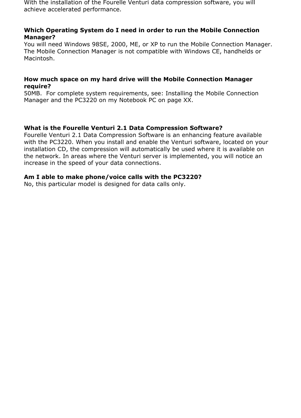 With the installation of the Fourelle Venturi data compression software, you will achieve accelerated performance. Which Operating System do I need in order to run the Mobile Connection Manager? You will need Windows 98SE, 2000, ME, or XP to run the Mobile Connection Manager. The Mobile Connection Manager is not compatible with Windows CE, handhelds or Macintosh. How much space on my hard drive will the Mobile Connection Manager require? 50MB. For complete system requirements, see: Installing the Mobile Connection Manager and the PC3220 on my Notebook PC on page XX. What is the Fourelle Venturi 2.1 Data Compression Software? Fourelle Venturi 2.1 Data Compression Software is an enhancing feature available with the PC3220. When you install and enable the Venturi software, located on your installation CD, the compression will automatically be used where it is available on the network. In areas where the Venturi server is implemented, you will notice an increase in the speed of your data connections. Am I able to make phone/voice calls with the PC3220? No, this particular model is designed for data calls only.