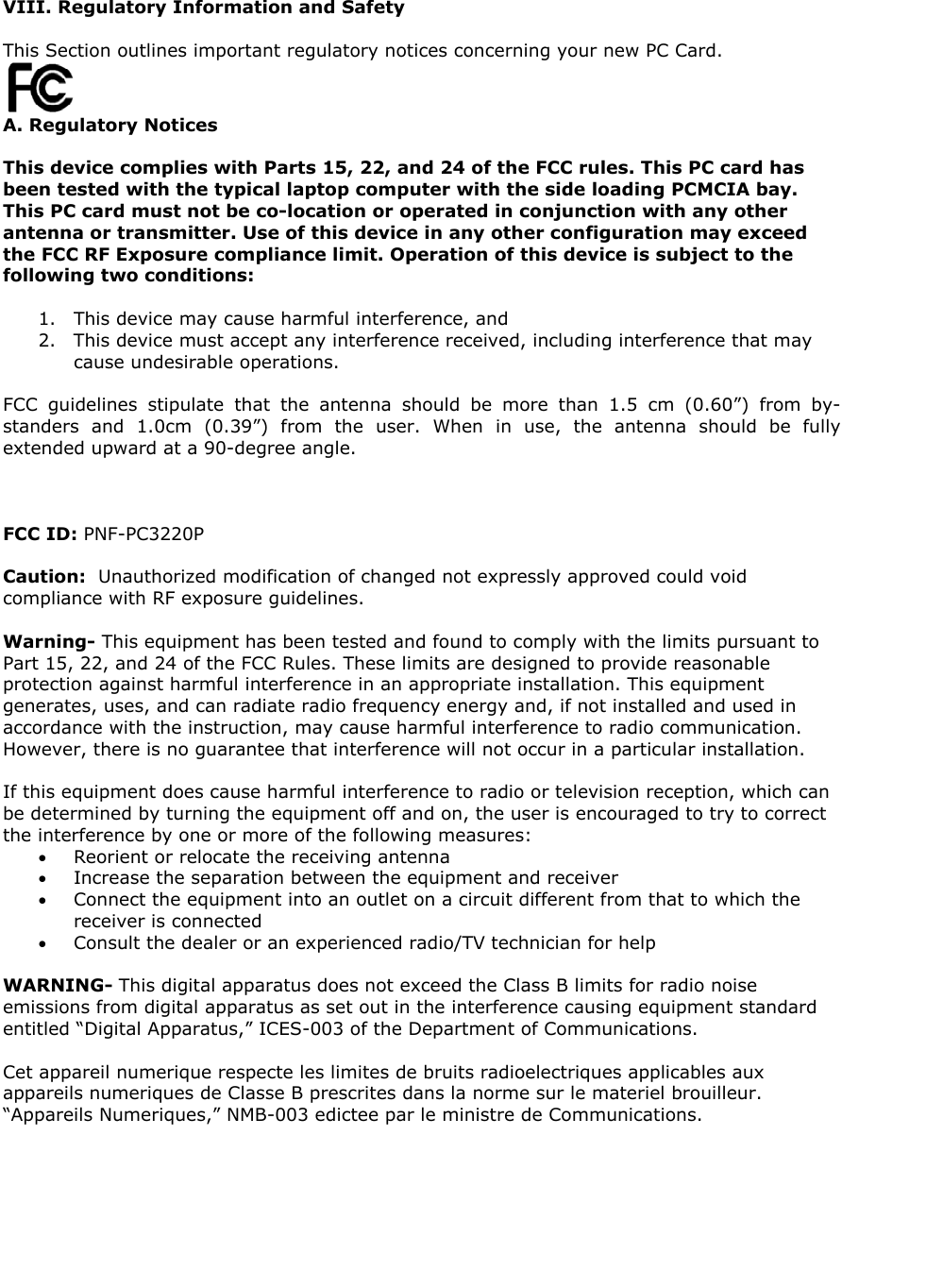 VIII. Regulatory Information and Safety This Section outlines important regulatory notices concerning your new PC Card. A. Regulatory Notices This device complies with Parts 15, 22, and 24 of the FCC rules. This PC card has been tested with the typical laptop computer with the side loading PCMCIA bay. This PC card must not be co-location or operated in conjunction with any other antenna or transmitter. Use of this device in any other configuration may exceed the FCC RF Exposure compliance limit. Operation of this device is subject to the following two conditions: 1. This device may cause harmful interference, and 2. This device must accept any interference received, including interference that may cause undesirable operations. FCC guidelines stipulate that the antenna should be more than 1.5 cm (0.60”) from by-standers and 1.0cm (0.39”) from the user. When in use, the antenna should be fully extended upward at a 90-degree angle. FCC ID: PNF-PC3220P Caution: Unauthorized modification of changed not expressly approved could void compliance with RF exposure guidelines. Warning- This equipment has been tested and found to comply with the limits pursuant to Part 15, 22, and 24 of the FCC Rules. These limits are designed to provide reasonable protection against harmful interference in an appropriate installation. This equipment generates, uses, and can radiate radio frequency energy and, if not installed and used in accordance with the instruction, may cause harmful interference to radio communication. However, there is no guarantee that interference will not occur in a particular installation. If this equipment does cause harmful interference to radio or television reception, which can be determined by turning the equipment off and on, the user is encouraged to try to correct the interference by one or more of the following measures: • Reorient or relocate the receiving antenna • Increase the separation between the equipment and receiver • Connect the equipment into an outlet on a circuit different from that to which the receiver is connected • Consult the dealer or an experienced radio/TV technician for help WARNING- This digital apparatus does not exceed the Class B limits for radio noise emissions from digital apparatus as set out in the interference causing equipment standard entitled “Digital Apparatus,” ICES-003 of the Department of Communications. Cet appareil numerique respecte les limites de bruits radioelectriques applicables aux appareils numeriques de Classe B prescrites dans la norme sur le materiel brouilleur. “Appareils Numeriques,” NMB-003 edictee par le ministre de Communications.