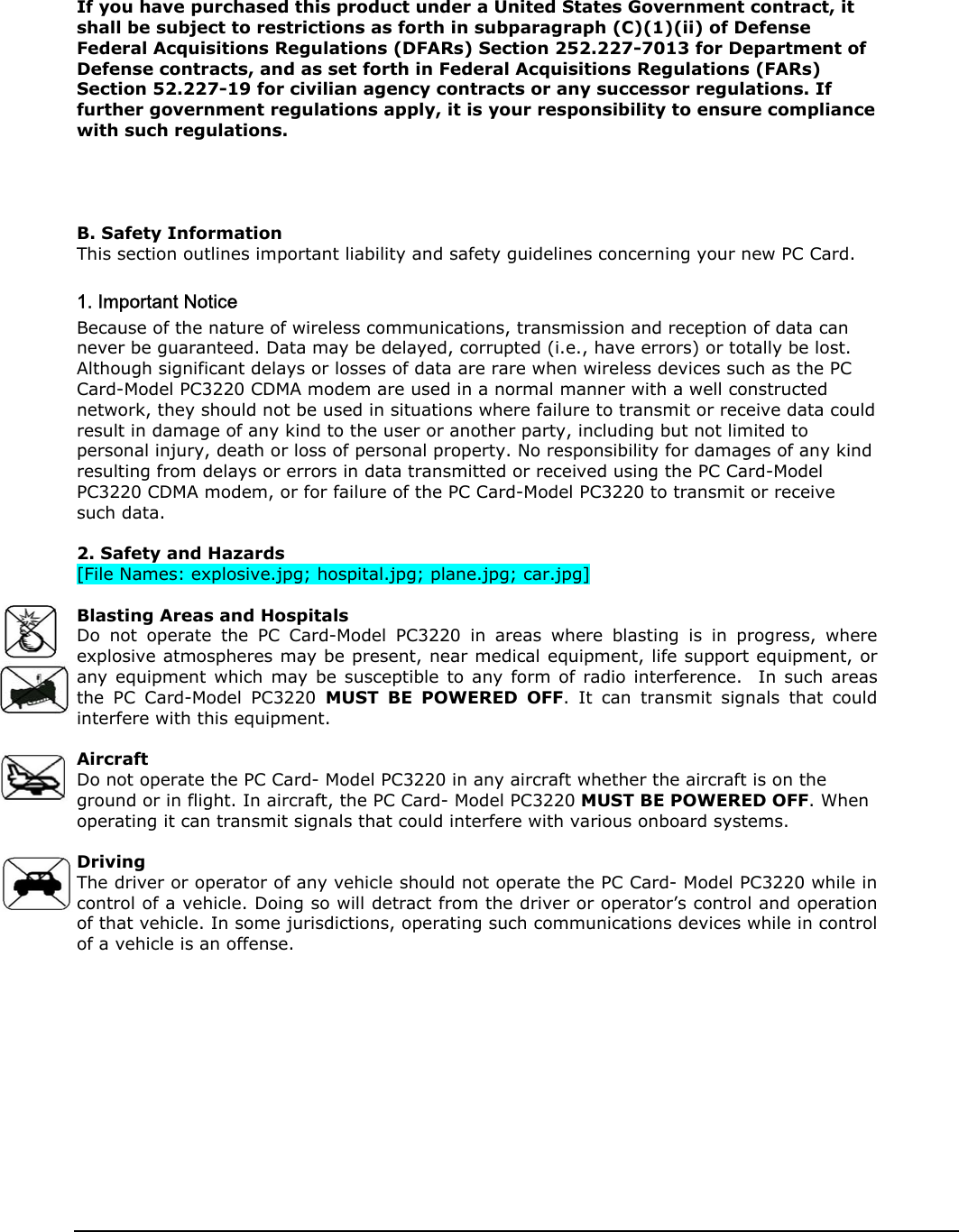   If you have purchased this product under a United States Government contract, it shall be subject to restrictions as forth in subparagraph (C)(1)(ii) of Defense Federal Acquisitions Regulations (DFARs) Section 252.227-7013 for Department of Defense contracts, and as set forth in Federal Acquisitions Regulations (FARs) Section 52.227-19 for civilian agency contracts or any successor regulations. If further government regulations apply, it is your responsibility to ensure compliance with such regulations.     B. Safety Information This section outlines important liability and safety guidelines concerning your new PC Card.  1. Important Notice Because of the nature of wireless communications, transmission and reception of data can never be guaranteed. Data may be delayed, corrupted (i.e., have errors) or totally be lost. Although significant delays or losses of data are rare when wireless devices such as the PC Card-Model PC3220 CDMA modem are used in a normal manner with a well constructed network, they should not be used in situations where failure to transmit or receive data could result in damage of any kind to the user or another party, including but not limited to personal injury, death or loss of personal property. No responsibility for damages of any kind resulting from delays or errors in data transmitted or received using the PC Card-Model PC3220 CDMA modem, or for failure of the PC Card-Model PC3220 to transmit or receive such data.  2. Safety and Hazards [File Names: explosive.jpg; hospital.jpg; plane.jpg; car.jpg]  Blasting Areas and Hospitals Do not operate the PC Card-Model PC3220 in areas where blasting is in progress, where explosive atmospheres may be present, near medical equipment, life support equipment, or any equipment which may be susceptible to any form of radio interference.  In such areas the PC Card-Model PC3220 MUST BE POWERED OFF. It can transmit signals that could interfere with this equipment.  Aircraft Do not operate the PC Card- Model PC3220 in any aircraft whether the aircraft is on the ground or in flight. In aircraft, the PC Card- Model PC3220 MUST BE POWERED OFF. When operating it can transmit signals that could interfere with various onboard systems.  Driving The driver or operator of any vehicle should not operate the PC Card- Model PC3220 while in control of a vehicle. Doing so will detract from the driver or operator’s control and operation of that vehicle. In some jurisdictions, operating such communications devices while in control of a vehicle is an offense.              