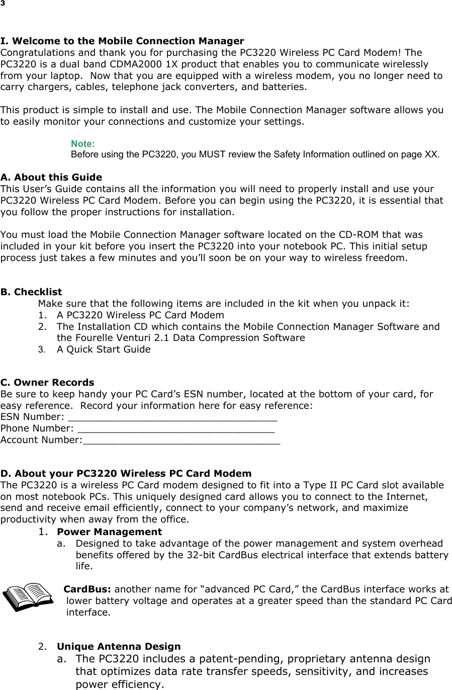 3 I. Welcome to the Mobile Connection Manager Congratulations and thank you for purchasing the PC3220 Wireless PC Card Modem! The PC3220 is a dual band CDMA2000 1X product that enables you to communicate wirelessly from your laptop. Now that you are equipped with a wireless modem, you no longer need to carry chargers, cables, telephone jack converters, and batteries. This product is simple to install and use. The Mobile Connection Manager software allows you to easily monitor your connections and customize your settings. Note: Before using the PC3220, you MUST review the Safety Information outlined on page XX. A. About this Guide This User’s Guide contains all the information you will need to properly install and use your PC3220 Wireless PC Card Modem. Before you can begin using the PC3220, it is essential that you follow the proper instructions for installation. You must load the Mobile Connection Manager software located on the CD-ROM that was included in your kit before you insert the PC3220 into your notebook PC. This initial setup process just takes a few minutes and you’ll soon be on your way to wireless freedom. B. Checklist Make sure that the following items are included in the kit when you unpack it: 1. A PC3220 Wireless PC Card Modem 2. The Installation CD which contains the Mobile Connection Manager Software and the Fourelle Venturi 2.1 Data Compression Software 3. A Quick Start Guide C. Owner Records Be sure to keep handy your PC Card’s ESN number, located at the bottom of your card, for easy reference. Record your information here for easy reference: ESN Number: ___________________________________ Phone Number: _________________________________ Account Number:_________________________________ D. About your PC3220 Wireless PC Card Modem The PC3220 is a wireless PC Card modem designed to fit into a Type II PC Card slot available on most notebook PCs. This uniquely designed card allows you to connect to the Internet, send and receive email efficiently, connect to your company’s network, and maximize productivity when away from the office. 1. Power Management a. Designed to take advantage of the power management and system overhead benefits offered by the 32-bit CardBus electrical interface that extends battery life. CardBus: another name for “advanced PC Card,” the CardBus interface works at lower battery voltage and operates at a greater speed than the standard PC Card interface. 2. Unique Antenna Design a. The PC3220 includes a patent-pending, proprietary antenna design that optimizes data rate transfer speeds, sensitivity, and increases power efficiency.