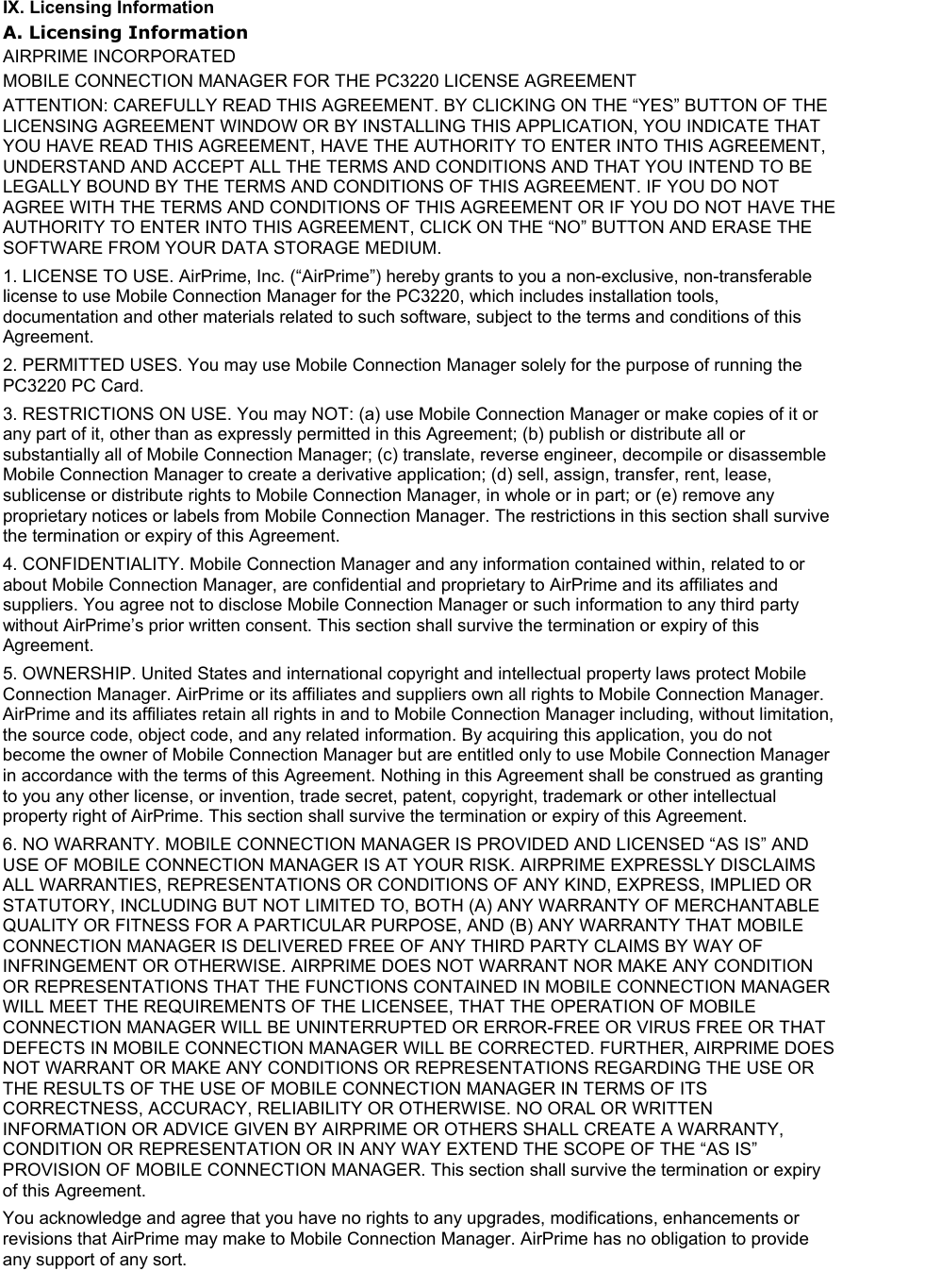 IX. Licensing Information A. Licensing Information AIRPRIME INCORPORATED MOBILE CONNECTION MANAGER FOR THE PC3220 LICENSE AGREEMENT ATTENTION: CAREFULLY READ THIS AGREEMENT. BY CLICKING ON THE “YES” BUTTON OF THE LICENSING AGREEMENT WINDOW OR BY INSTALLING THIS APPLICATION, YOU INDICATE THAT YOU HAVE READ THIS AGREEMENT, HAVE THE AUTHORITY TO ENTER INTO THIS AGREEMENT, UNDERSTAND AND ACCEPT ALL THE TERMS AND CONDITIONS AND THAT YOU INTEND TO BE LEGALLY BOUND BY THE TERMS AND CONDITIONS OF THIS AGREEMENT. IF YOU DO NOT AGREE WITH THE TERMS AND CONDITIONS OF THIS AGREEMENT OR IF YOU DO NOT HAVE THE AUTHORITY TO ENTER INTO THIS AGREEMENT, CLICK ON THE “NO” BUTTON AND ERASE THE SOFTWARE FROM YOUR DATA STORAGE MEDIUM. 1. LICENSE TO USE. AirPrime, Inc. (“AirPrime”) hereby grants to you a non-exclusive, non-transferable license to use Mobile Connection Manager for the PC3220, which includes installation tools, documentation and other materials related to such software, subject to the terms and conditions of this Agreement. 2. PERMITTED USES. You may use Mobile Connection Manager solely for the purpose of running the PC3220 PC Card. 3. RESTRICTIONS ON USE. You may NOT: (a) use Mobile Connection Manager or make copies of it or any part of it, other than as expressly permitted in this Agreement; (b) publish or distribute all or substantially all of Mobile Connection Manager; (c) translate, reverse engineer, decompile or disassemble Mobile Connection Manager to create a derivative application; (d) sell, assign, transfer, rent, lease, sublicense or distribute rights to Mobile Connection Manager, in whole or in part; or (e) remove any proprietary notices or labels from Mobile Connection Manager. The restrictions in this section shall survive the termination or expiry of this Agreement. 4. CONFIDENTIALITY. Mobile Connection Manager and any information contained within, related to or about Mobile Connection Manager, are confidential and proprietary to AirPrime and its affiliates and suppliers. You agree not to disclose Mobile Connection Manager or such information to any third party without AirPrime’s prior written consent. This section shall survive the termination or expiry of this Agreement. 5. OWNERSHIP. United States and international copyright and intellectual property laws protect Mobile Connection Manager. AirPrime or its affiliates and suppliers own all rights to Mobile Connection Manager. AirPrime and its affiliates retain all rights in and to Mobile Connection Manager including, without limitation, the source code, object code, and any related information. By acquiring this application, you do not become the owner of Mobile Connection Manager but are entitled only to use Mobile Connection Manager in accordance with the terms of this Agreement. Nothing in this Agreement shall be construed as granting to you any other license, or invention, trade secret, patent, copyright, trademark or other intellectual property right of AirPrime. This section shall survive the termination or expiry of this Agreement. 6. NO WARRANTY. MOBILE CONNECTION MANAGER IS PROVIDED AND LICENSED “AS IS” AND USE OF MOBILE CONNECTION MANAGER IS AT YOUR RISK. AIRPRIME EXPRESSLY DISCLAIMS ALL WARRANTIES, REPRESENTATIONS OR CONDITIONS OF ANY KIND, EXPRESS, IMPLIED OR STATUTORY, INCLUDING BUT NOT LIMITED TO, BOTH (A) ANY WARRANTY OF MERCHANTABLE QUALITY OR FITNESS FOR A PARTICULAR PURPOSE, AND (B) ANY WARRANTY THAT MOBILE CONNECTION MANAGER IS DELIVERED FREE OF ANY THIRD PARTY CLAIMS BY WAY OF INFRINGEMENT OR OTHERWISE. AIRPRIME DOES NOT WARRANT NOR MAKE ANY CONDITION OR REPRESENTATIONS THAT THE FUNCTIONS CONTAINED IN MOBILE CONNECTION MANAGER WILL MEET THE REQUIREMENTS OF THE LICENSEE, THAT THE OPERATION OF MOBILE CONNECTION MANAGER WILL BE UNINTERRUPTED OR ERROR-FREE OR VIRUS FREE OR THAT DEFECTS IN MOBILE CONNECTION MANAGER WILL BE CORRECTED. FURTHER, AIRPRIME DOES NOT WARRANT OR MAKE ANY CONDITIONS OR REPRESENTATIONS REGARDING THE USE OR THE RESULTS OF THE USE OF MOBILE CONNECTION MANAGER IN TERMS OF ITS CORRECTNESS, ACCURACY, RELIABILITY OR OTHERWISE. NO ORAL OR WRITTEN INFORMATION OR ADVICE GIVEN BY AIRPRIME OR OTHERS SHALL CREATE A WARRANTY, CONDITION OR REPRESENTATION OR IN ANY WAY EXTEND THE SCOPE OF THE “AS IS” PROVISION OF MOBILE CONNECTION MANAGER. This section shall survive the termination or expiry of this Agreement. You acknowledge and agree that you have no rights to any upgrades, modifications, enhancements or revisions that AirPrime may make to Mobile Connection Manager. AirPrime has no obligation to provide any support of any sort.