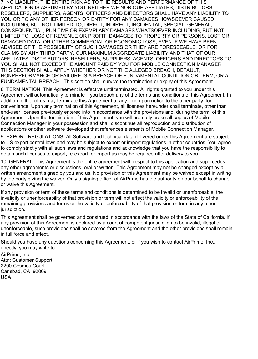 7. NO LIABILITY. THE ENTIRE RISK AS TO THE RESULTS AND PERFORMANCE OF THIS APPLICATION IS ASSUMED BY YOU. NEITHER WE NOR OUR AFFILIATES, DISTRIBUTORS, RESELLERS, SUPPLIERS, AGENTS, OFFICERS AND DIRECTORS SHALL HAVE ANY LIABILITY TO YOU OR TO ANY OTHER PERSON OR ENTITY FOR ANY DAMAGES HOWSOEVER CAUSED INCLUDING, BUT NOT LIMITED TO, DIRECT, INDIRECT, INCIDENTAL, SPECIAL, GENERAL, CONSEQUENTIAL, PUNITIVE OR EXEMPLARY DAMAGES WHATSOEVER INCLUDING, BUT NOT LIMITED TO, LOSS OF REVENUE OR PROFIT, DAMAGES TO PROPERTY OR PERSONS, LOST OR DAMAGED DATA, OR OTHER COMMERCIAL OR ECONOMIC LOSS, EVEN IF WE HAVE BEEN ADVISED OF THE POSSIBILITY OF SUCH DAMAGES OR THEY ARE FORESEEABLE, OR FOR CLAIMS BY ANY THIRD PARTY. OUR MAXIMUM AGGREGATE LIABILITY AND THAT OF OUR AFFILIATES, DISTRIBUTORS, RESELLERS, SUPPLIERS, AGENTS, OFFICERS AND DIRECTORS TO YOU SHALL NOT EXCEED THE AMOUNT PAID BY YOU FOR MOBILE CONNECTION MANAGER. THIS SECTION SHALL APPLY WHETHER OR NOT THE ALLEGED BREACH, DEFAULT, NONPERFORMANCE OR FAILURE IS A BREACH OF FUNDAMENTAL CONDITION OR TERM, OR A FUNDAMENTAL BREACH. This section shall survive the termination or expiry of this Agreement. 8. TERMINATION. This Agreement is effective until terminated. All rights granted to you under this Agreement will automatically terminate if you breach any of the terms and conditions of this Agreement. In addition, either of us may terminate this Agreement at any time upon notice to the other party, for convenience. Upon any termination of this Agreement, all licenses hereunder shall terminate, other than end-user licenses previously entered into in accordance with the provisions and, during the term, of this Agreement. Upon the termination of this Agreement, you will promptly erase all copies of Mobile Connection Manager in your possession and shall discontinue all reproduction and distribution of applications or other software developed that references elements of Mobile Connection Manager. 9. EXPORT REGULATIONS. All Software and technical data delivered under this Agreement are subject to US export control laws and may be subject to export or import regulations in other countries. You agree to comply strictly with all such laws and regulations and acknowledge that you have the responsibility to obtain such licenses to export, re-export, or import as may be required after delivery to you. 10. GENERAL. This Agreement is the entire agreement with respect to this application and supercedes any other agreements or discussions, oral or written. This Agreement may not be changed except by a written amendment signed by you and us. No provision of this Agreement may be waived except in writing by the party giving the waiver. Only a signing officer of AirPrime has the authority on our behalf to change or waive this Agreement. If any provision or term of these terms and conditions is determined to be invalid or unenforceable, the invalidity or unenforceability of that provision or term will not affect the validity or enforceability of the remaining provisions and terms or the validity or enforceability of that provision or term in any other jurisdiction. This Agreement shall be governed and construed in accordance with the laws of the State of California. If any provision of this Agreement is declared by a court of competent jurisdiction to be invalid, illegal or unenforceable, such provisions shall be severed from the Agreement and the other provisions shall remain in full force and effect. Should you have any questions concerning this Agreement, or if you wish to contact AirPrime, Inc., directly, you may write to: AirPrime, Inc., Attn: Customer Support 2290 Cosmos Court Carlsbad, CA 92009 USA