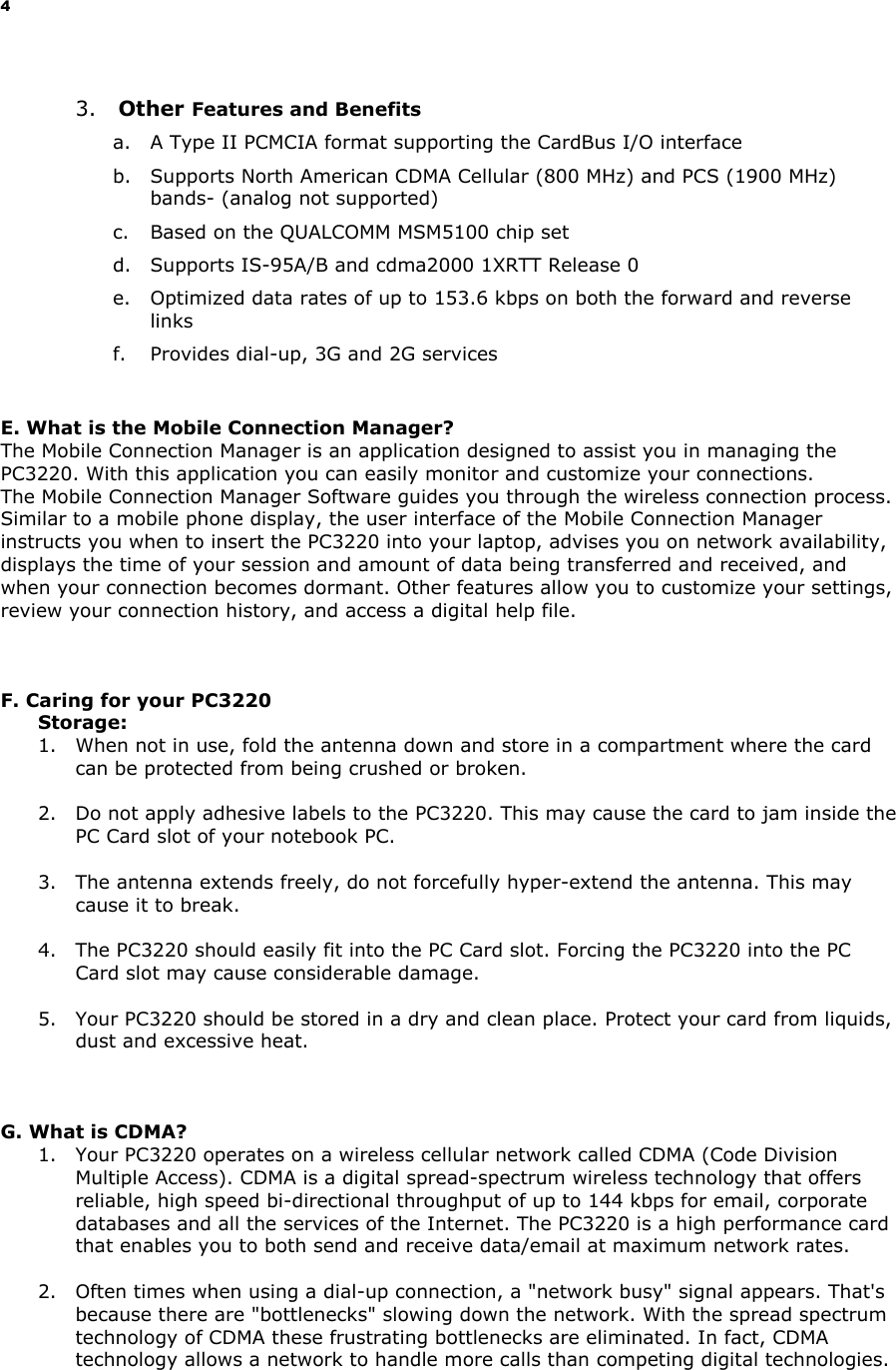 4 3. Other Features and Benefits a. A Type II PCMCIA format supporting the CardBus I/O interface b. Supports North American CDMA Cellular (800 MHz) and PCS (1900 MHz) bands- (analog not supported) c. Based on the QUALCOMM MSM5100 chip set d. Supports IS-95A/B and cdma2000 1XRTT Release 0 e. Optimized data rates of up to 153.6 kbps on both the forward and reverse links f. Provides dial-up, 3G and 2G services E. What is the Mobile Connection Manager? The Mobile Connection Manager is an application designed to assist you in managing the PC3220. With this application you can easily monitor and customize your connections. The Mobile Connection Manager Software guides you through the wireless connection process. Similar to a mobile phone display, the user interface of the Mobile Connection Manager instructs you when to insert the PC3220 into your laptop, advises you on network availability, displays the time of your session and amount of data being transferred and received, and when your connection becomes dormant. Other features allow you to customize your settings, review your connection history, and access a digital help file. F. Caring for your PC3220 Storage: 1. When not in use, fold the antenna down and store in a compartment where the card can be protected from being crushed or broken. 2. Do not apply adhesive labels to the PC3220. This may cause the card to jam inside the PC Card slot of your notebook PC. 3. The antenna extends freely, do not forcefully hyper-extend the antenna. This may cause it to break. 4. The PC3220 should easily fit into the PC Card slot. Forcing the PC3220 into the PC Card slot may cause considerable damage. 5. Your PC3220 should be stored in a dry and clean place. Protect your card from liquids, dust and excessive heat. G. What is CDMA? 1. Your PC3220 operates on a wireless cellular network called CDMA (Code Division Multiple Access). CDMA is a digital spread-spectrum wireless technology that offers reliable, high speed bi-directional throughput of up to 144 kbps for email, corporate databases and all the services of the Internet. The PC3220 is a high performance card that enables you to both send and receive data/email at maximum network rates. 2. Often times when using a dial-up connection, a "network busy" signal appears. That's because there are "bottlenecks" slowing down the network. With the spread spectrum technology of CDMA these frustrating bottlenecks are eliminated. In fact, CDMA technology allows a network to handle more calls than competing digital technologies.
