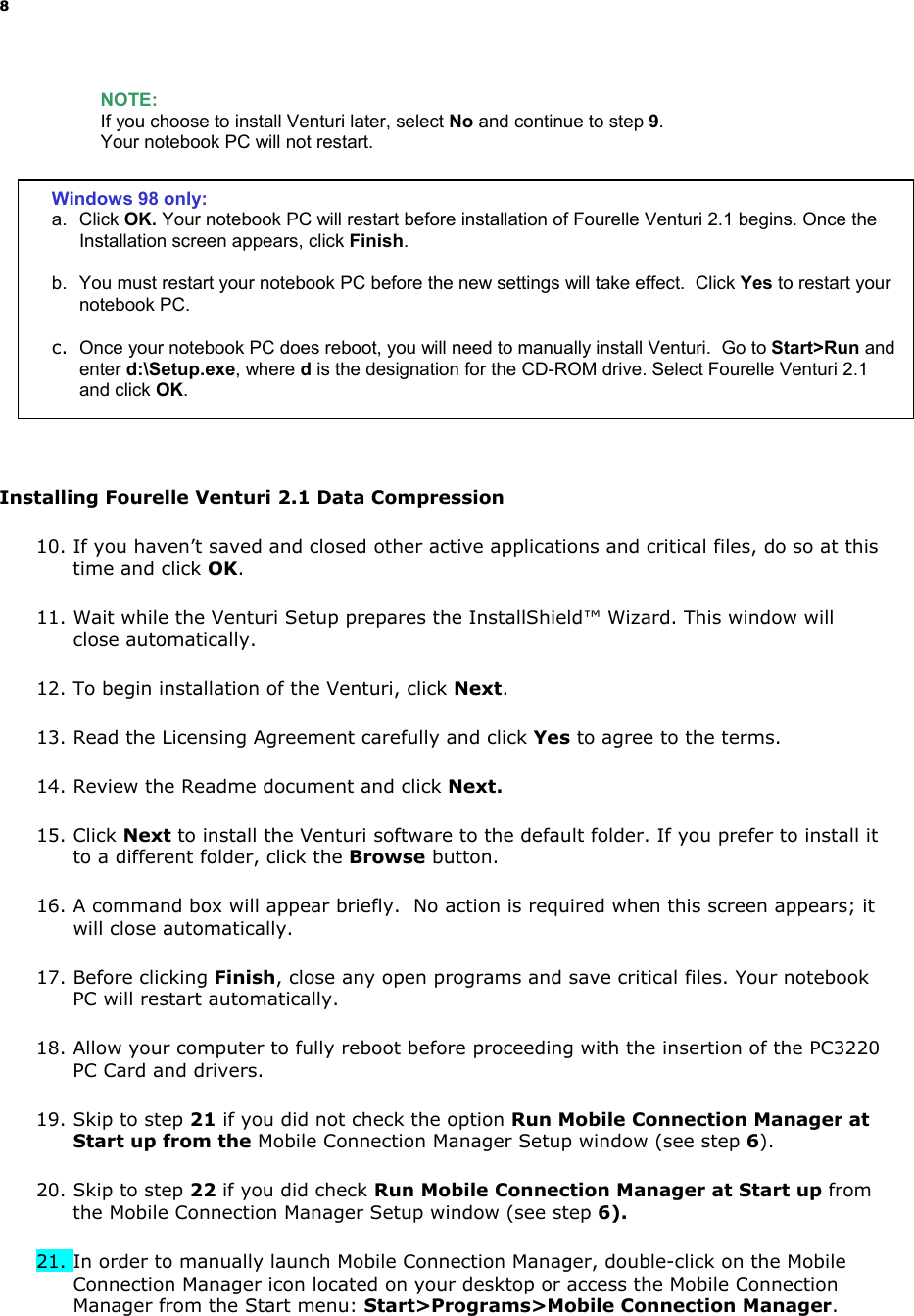 8 NOTE: If you choose to install Venturi later, select No and continue to step 9. Your notebook PC will not restart. Installing Fourelle Venturi 2.1 Data Compression 10. If you haven’t saved and closed other active applications and critical files, do so at this time and click OK. 11. Wait while the Venturi Setup prepares the InstallShield™ Wizard. This window will close automatically. 12. To begin installation of the Venturi, click Next. 13. Read the Licensing Agreement carefully and click Yes to agree to the terms. 14. Review the Readme document and click Next. 15. Click Next to install the Venturi software to the default folder. If you prefer to install it to a different folder, click the Browse button. 16. A command box will appear briefly. No action is required when this screen appears; it will close automatically. 17. Before clicking Finish, close any open programs and save critical files. Your notebook PC will restart automatically. 18. Allow your computer to fully reboot before proceeding with the insertion of the PC3220 PC Card and drivers. 19. Skip to step 21 if you did not check the option Run Mobile Connection Manager at Start up from the Mobile Connection Manager Setup window (see step 6). 20. Skip to step 22 if you did check Run Mobile Connection Manager at Start up from the Mobile Connection Manager Setup window (see step 6). 21. In order to manually launch Mobile Connection Manager, double-click on the Mobile Connection Manager icon located on your desktop or access the Mobile Connection Manager from the Start menu: Start>Programs>Mobile Connection Manager. Windows 98 only: a. Click OK. Your notebook PC will restart before installation of Fourelle Venturi 2.1 begins. Once the Installation screen appears, click Finish. b. You must restart your notebook PC before the new settings will take effect. Click Yes to restart your notebook PC. c. Once your notebook PC does reboot, you will need to manually install Venturi. Go to Start>Run and enter d:\Setup.exe, where d is the designation for the CD-ROM drive. Select Fourelle Venturi 2.1 and click OK.