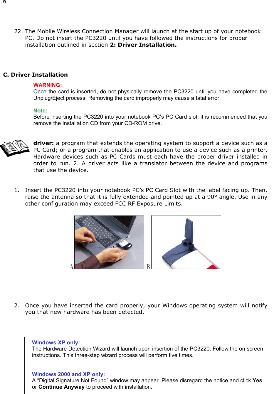 9 22. The Mobile Wireless Connection Manager will launch at the start up of your notebook PC. Do not insert the PC3220 until you have followed the instructions for proper installation outlined in section 2: Driver Installation. C. Driver Installation WARNING: Once the card is inserted, do not physically remove the PC3220 until you have completed the Unplug/Eject process. Removing the card improperly may cause a fatal error. Note: Before inserting the PC3220 into your notebook PC’s PC Card slot, it is recommended that you remove the Installation CD from your CD-ROM drive. driver: a program that extends the operating system to support a device such as a PC Card; or a program that enables an application to use a device such as a printer. Hardware devices such as PC Cards must each have the proper driver installed in order to run. 2. A driver acts like a translator between the device and programs that use the device. 1. Insert the PC3220 into your notebook PC’s PC Card Slot with the label facing up. Then, raise the antenna so that it is fully extended and pointed up at a 90° angle. Use in any other configuration may exceed FCC RF Exposure Limits. 2. Once you have inserted the card properly, your Windows operating system will notify you that new hardware has been detected. Windows XP only: The Hardware Detection Wizard will launch upon insertion of the PC3220. Follow the on screen instructions. This three-step wizard process will perform five times. Windows 2000 and XP only: A “Digital Signature Not Found” window may appear. Please disregard the notice and click Yes or Continue Anyway to proceed with installation.