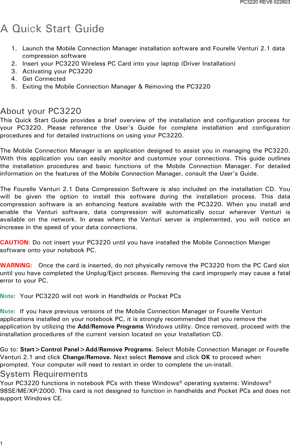 PC3220 REV6 022803 1 A Quick Start Guide 1. Launch the Mobile Connection Manager installation software and Fourelle Venturi 2.1 data compression software 2. Insert your PC3220 Wireless PC Card into your laptop (Driver Installation) 3. Activating your PC3220 4. Get Connected 5. Exiting the Mobile Connection Manager & Removing the PC3220 About your PC3220 This Quick Start Guide provides a brief overview of the installation and configuration process for your PC3220. Please reference the User’s Guide for complete installation and configuration procedures and for detailed instructions on using your PC3220. The Mobile Connection Manager is an application designed to assist you in managing the PC3220. With this application you can easily monitor and customize your connections. This guide outlines the installation procedures and basic functions of the Mobile Connection Manager. For detailed information on the features of the Mobile Connection Manager, consult the User’s Guide. The Fourelle Venturi 2.1 Data Compression Software is also included on the installation CD. You will be given the option to install this software during the installation process. This data compression software is an enhancing feature available with the PC3220. When you install and enable the Venturi software, data compression will automatically occur wherever Venturi is available on the network. In areas where the Venturi server is implemented, you will notice an increase in the speed of your data connections. CAUTION: Do not insert your PC3220 until you have installed the Mobile Connection Manger software onto your notebook PC. WARNING: Once the card is inserted, do not physically remove the PC3220 from the PC Card slot until you have completed the Unplug/Eject process. Removing the card improperly may cause a fatal error to your PC. Note: Your PC3220 will not work in Handhelds or Pocket PCs Note: If you have previous versions of the Mobile Connection Manager or Fourelle Venturi applications installed on your notebook PC, it is strongly recommended that you remove the application by utilizing the Add/Remove Programs Windows utility. Once removed, proceed with the installation procedures of the current version located on your Installation CD. Go to: Start>Control Panel>Add/Remove Programs. Select Mobile Connection Manager or Fourelle Venturi 2.1 and click Change/Remove. Next select Remove and click OK to proceed when prompted. Your computer will need to restart in order to complete the un-install. System Requirements Your PC3220 functions in notebook PCs with these Windows® operating systems: Windows® 98SE/ME/XP/2000. This card is not designed to function in handhelds and Pocket PCs and does not support Windows CE.
