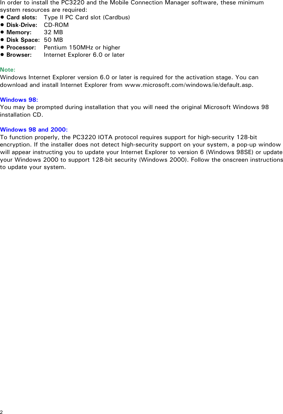 2 In order to install the PC3220 and the Mobile Connection Manager software, these minimum system resources are required: • Card slots: Type II PC Card slot (Cardbus) • Disk-Drive: CD-ROM • Memory: 32 MB • Disk Space: 50 MB • Processor: Pentium 150MHz or higher • Browser: Internet Explorer 6.0 or later Note: Windows Internet Explorer version 6.0 or later is required for the activation stage. You can download and install Internet Explorer from www.microsoft.com/windows/ie/default.asp. Windows 98: You may be prompted during installation that you will need the original Microsoft Windows 98 installation CD. Windows 98 and 2000: To function properly, the PC3220 IOTA protocol requires support for high-security 128-bit encryption. If the installer does not detect high-security support on your system, a pop-up window will appear instructing you to update your Internet Explorer to version 6 (Windows 98SE) or update your Windows 2000 to support 128-bit security (Windows 2000). Follow the onscreen instructions to update your system.