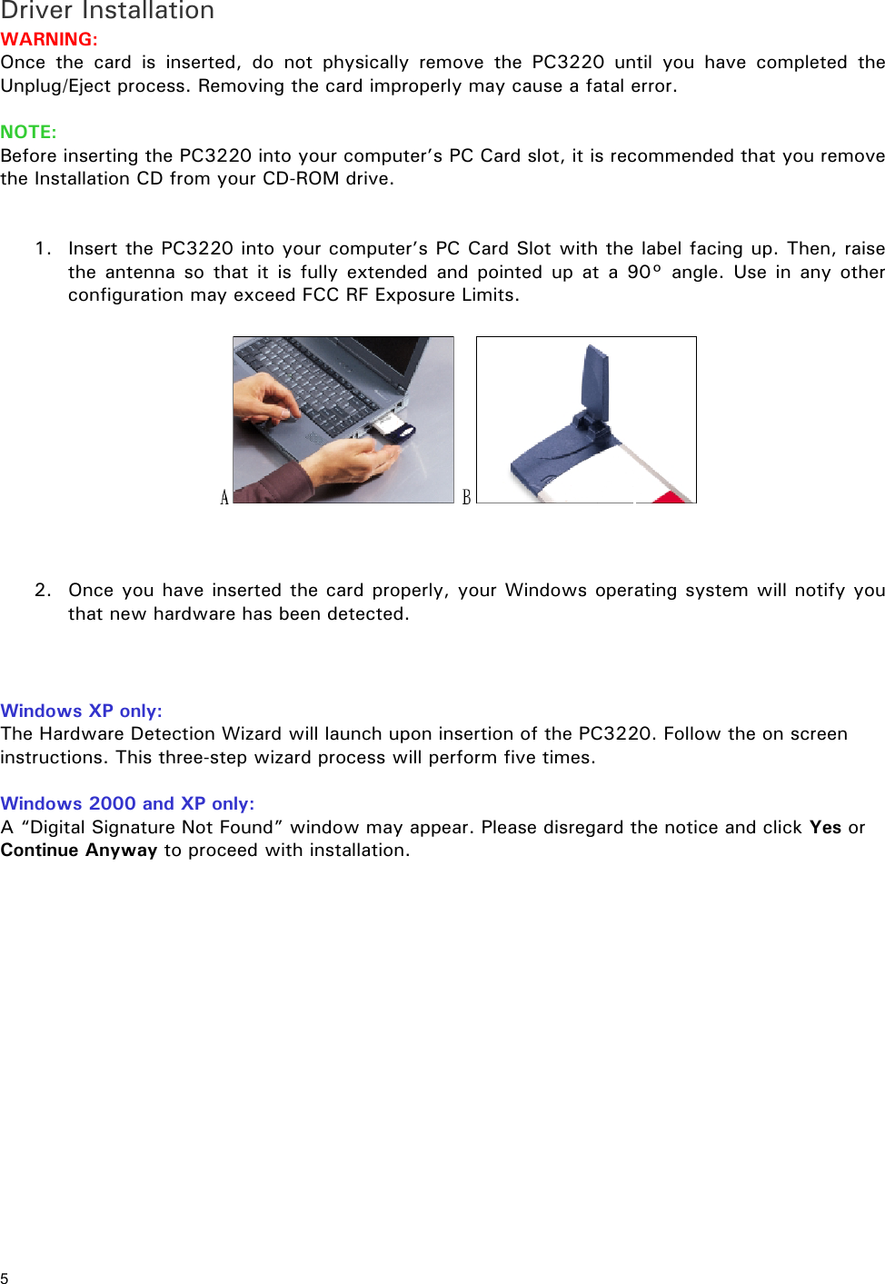 5 Driver Installation WARNING: Once the card is inserted, do not physically remove the PC3220 until you have completed the Unplug/Eject process. Removing the card improperly may cause a fatal error. NOTE: Before inserting the PC3220 into your computer’s PC Card slot, it is recommended that you remove the Installation CD from your CD-ROM drive. 1. Insert the PC3220 into your computer’s PC Card Slot with the label facing up. Then, raise the antenna so that it is fully extended and pointed up at a 90° angle. Use in any other configuration may exceed FCC RF Exposure Limits. 2. Once you have inserted the card properly, your Windows operating system will notify you that new hardware has been detected. Windows XP only: The Hardware Detection Wizard will launch upon insertion of the PC3220. Follow the on screen instructions. This three-step wizard process will perform five times. Windows 2000 and XP only: A “Digital Signature Not Found” window may appear. Please disregard the notice and click Yes or Continue Anyway to proceed with installation.