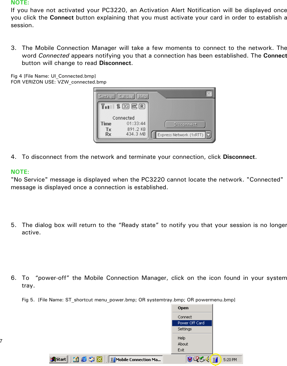 7           NOTE:  If you have not activated your PC3220, an Activation Alert Notification will be displayed once you click the Connect button explaining that you must activate your card in order to establish a session.   3.  The Mobile Connection Manager will take a few moments to connect to the network. The word Connected appears notifying you that a connection has been established. The Connect button will change to read Disconnect.  Fig 4 [File Name: UI_Connected.bmp] FOR VERIZON USE: VZW_connected.bmp          4.  To disconnect from the network and terminate your connection, click Disconnect.  NOTE: &quot;No Service&quot; message is displayed when the PC3220 cannot locate the network. &quot;Connected&quot; message is displayed once a connection is established.     5.  The dialog box will return to the “Ready state” to notify you that your session is no longer active.      6.  To  “power-off” the Mobile Connection Manager, click on the icon found in your system tray.  Fig 5.  [File Name: ST_shortcut menu_power.bmp; OR systemtray.bmp; OR powermenu.bmp]   