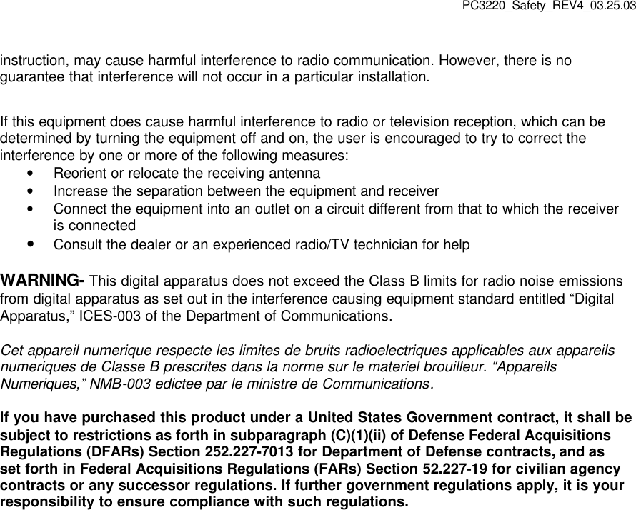PC3220_Safety_REV4_03.25.03 instruction, may cause harmful interference to radio communication. However, there is no guarantee that interference will not occur in a particular installation. If this equipment does cause harmful interference to radio or television reception, which can be determined by turning the equipment off and on, the user is encouraged to try to correct the interference by one or more of the following measures: • Reorient or relocate the receiving antenna • Increase the separation between the equipment and receiver • Connect the equipment into an outlet on a circuit different from that to which the receiver is connected • Consult the dealer or an experienced radio/TV technician for help WARNING- This digital apparatus does not exceed the Class B limits for radio noise emissions from digital apparatus as set out in the interference causing equipment standard entitled “Digital Apparatus,” ICES-003 of the Department of Communications. Cet appareil numerique respecte les limites de bruits radioelectriques applicables aux appareils numeriques de Classe B prescrites dans la norme sur le materiel brouilleur. “Appareils Numeriques,” NMB-003 edictee par le ministre de Communications. If you have purchased this product under a United States Government contract, it shall be subject to restrictions as forth in subparagraph (C)(1)(ii) of Defense Federal Acquisitions Regulations (DFARs) Section 252.227-7013 for Department of Defense contracts, and as set forth in Federal Acquisitions Regulations (FARs) Section 52.227-19 for civilian agency contracts or any successor regulations. If further government regulations apply, it is your responsibility to ensure compliance with such regulations.