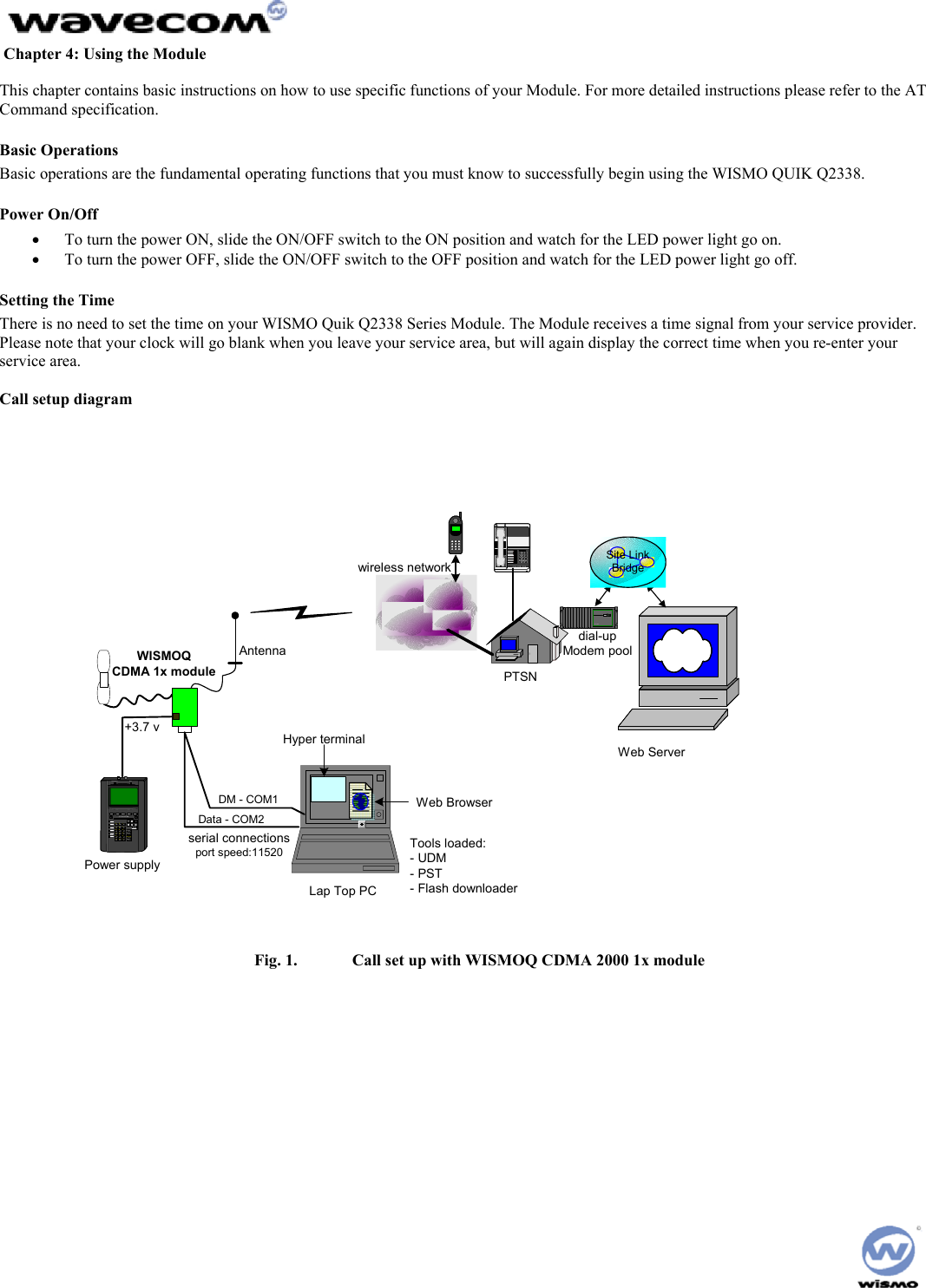 Chapter 4: Using the Module This chapter contains basic instructions on how to use specific functions of your Module. For more detailed instructions please refer to the AT Command specification. Basic Operations Basic operations are the fundamental operating functions that you must know to successfully begin using the WISMO QUIK Q2338. Power On/Off • To turn the power ON, slide the ON/OFF switch to the ON position and watch for the LED power light go on. • To turn the power OFF, slide the ON/OFF switch to the OFF position and watch for the LED power light go off. Setting the Time There is no need to set the time on your WISMO Quik Q2338 Series Module. The Module receives a time signal from your service provider. Please note that your clock will go blank when you leave your service area, but will again display the correct time when you re-enter your service area. Call setup diagram serial connectionsport speed:11520Site LinkBridgePRINTHELPALPHASHIFTENTERRUNDGERFIAJBKCL7M8N9ODGDGDGDG T 3U0V.WXYZTAB% UTILIZATIONHUB/MAU NIC2BNC4Mb/sPower supplyLap Top PCData - COM2DM - COM1AntennaWISMOQCDMA 1x module123456789*8#Modem Ba nk+3.7 vWeb BrowserHyper terminalwireless networkPTSNdial-upModem poolWeb ServerTools loaded:- UDM- PST- Flash downloader Fig. 1. Call set up with WISMOQ CDMA 2000 1x module